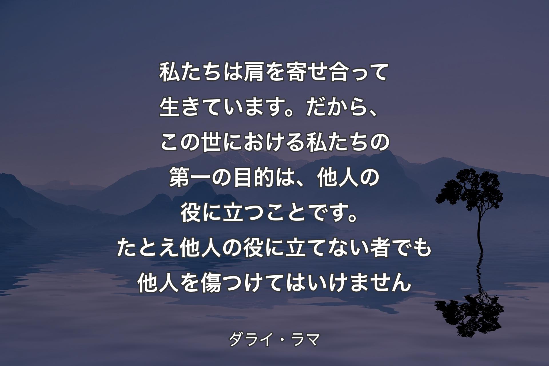 私たちは肩を寄せ合って生きています。だから、この世における私たちの第一の目的は、他人の役に立つことです。たとえ他人の役に立てない者でも他人を傷つけてはいけません - ダライ・ラマ