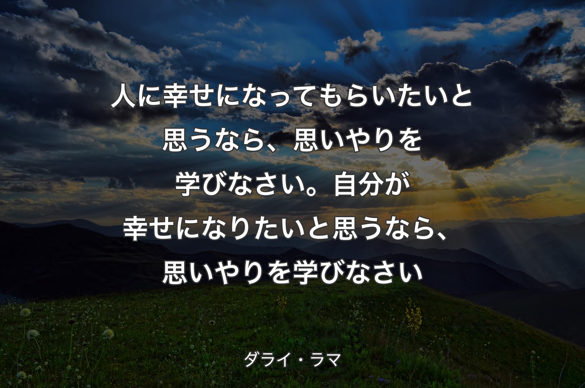 人に幸せになってもらいたいと思うなら、思いやりを学びなさい。自分が幸せになりたいと思うなら、思いやりを学びなさい - ダライ・ラマ