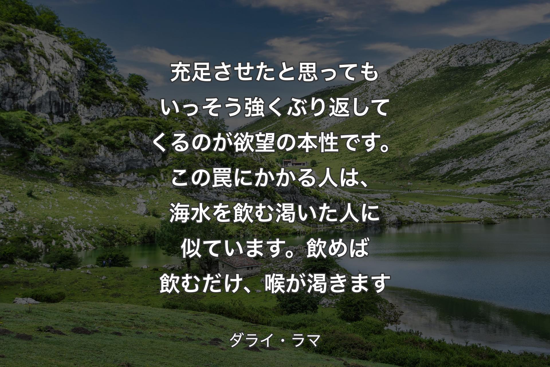 【背景1】充足させたと思ってもいっそう強くぶり返してくるのが欲望の本性です。この罠にかかる人は、海水を飲む渇いた人に似ています。飲めば飲むだけ、喉が渇きます - ダライ・ラマ