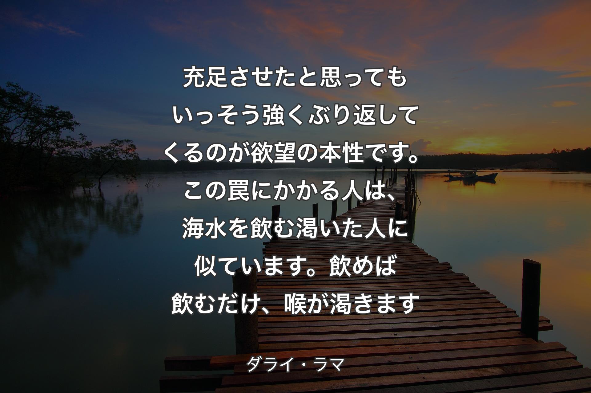 【背景3】充足させたと思ってもいっそう強くぶり返してくるのが欲望の本性です。この罠にかかる人は、海水を飲む渇いた人に似ています。飲めば飲むだけ、喉が渇きます - ダライ・ラマ