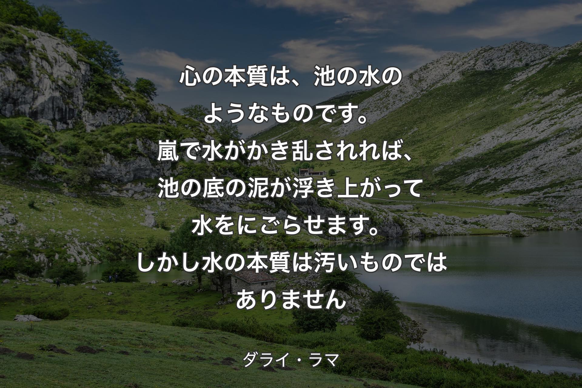 【背景1】心の本質は、池の水のようなものです。嵐で水がかき乱されれば、池の底の泥が浮き上がって水をにごらせます。しかし水の本質は汚いものではありません - ダライ・ラマ