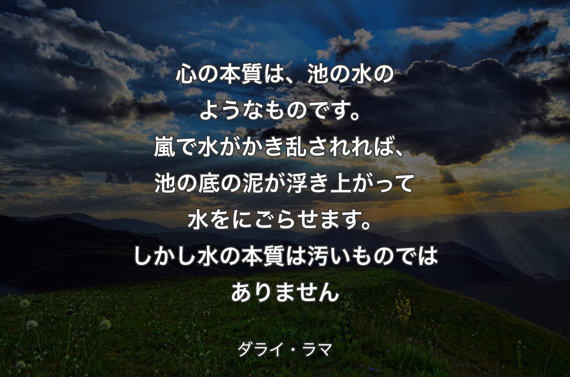 心の本質は、池の水のようなものです。嵐で水がかき乱されれば、池の底の泥が浮き上がって水をにごらせます。しかし水の本質は汚いものではありません - ダライ・ラマ