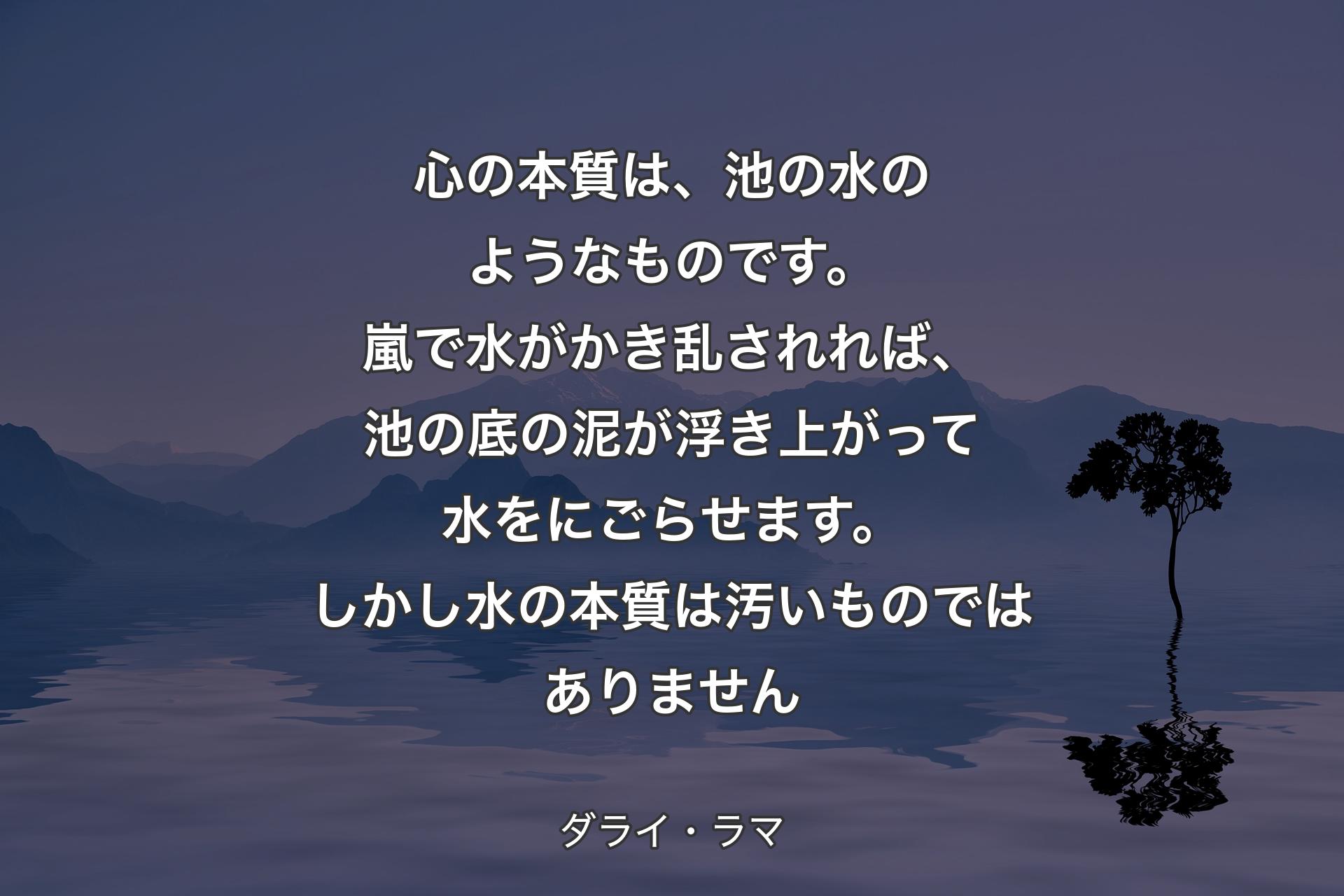 【背景4】心の本質は、池の水のようなものです。嵐で水がかき乱されれば、池の底の泥が浮き上がって水をにごらせます。しかし水の本質は汚いものではありません - ダライ・ラマ