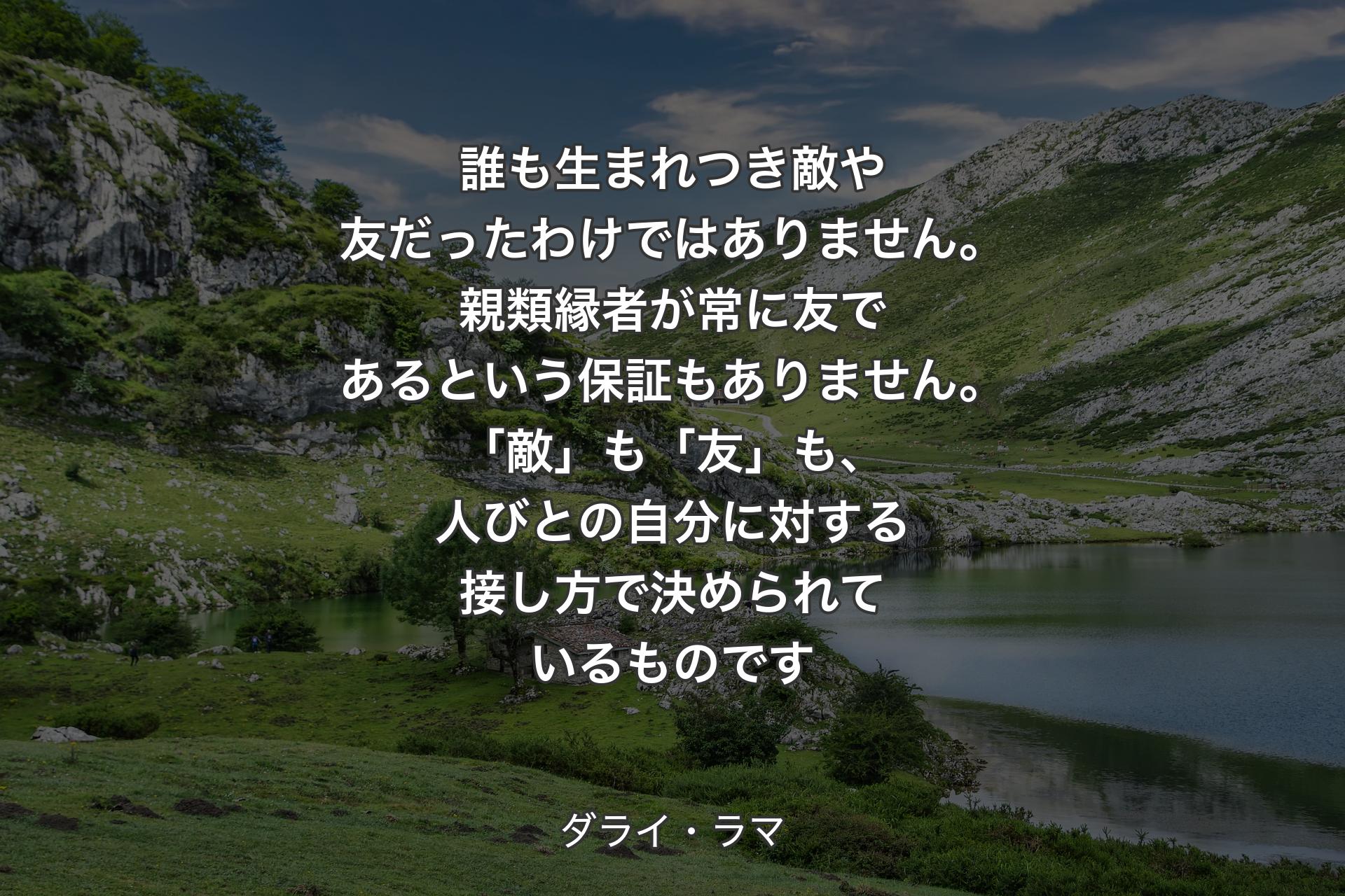 誰も生まれつき敵や友だったわけではありません。親類縁者が常に友であるという保証もありません。「敵」も「友」��も、人びとの自分に対する接し方で決められているものです - ダライ・ラマ