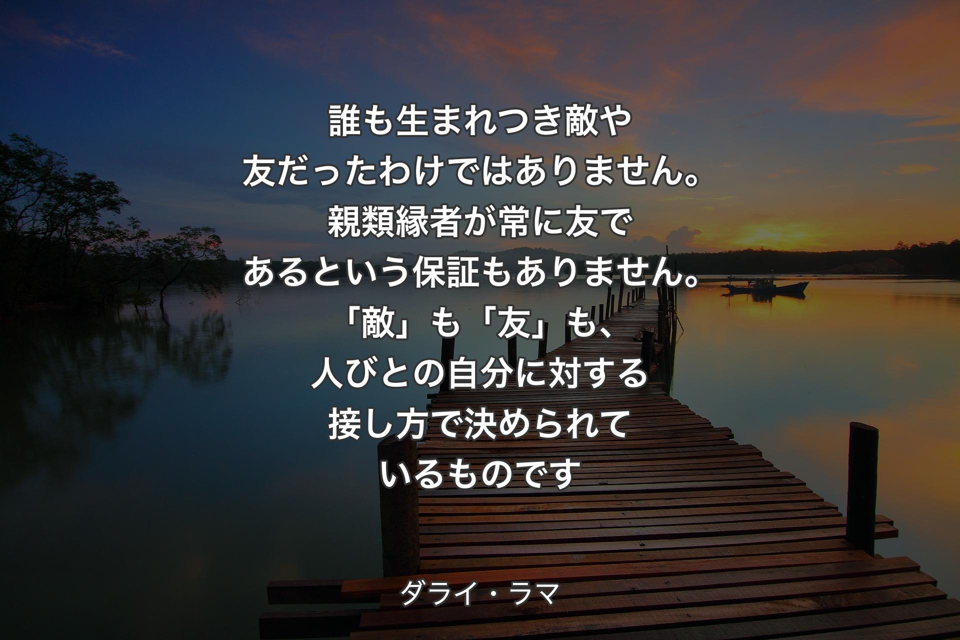 誰も生まれつき敵や友だったわけではありません。親類縁者が常に友であるという保証もありません。「敵」も「友」も、人びとの自分に対する接し方で決められているものです - ダライ・ラマ