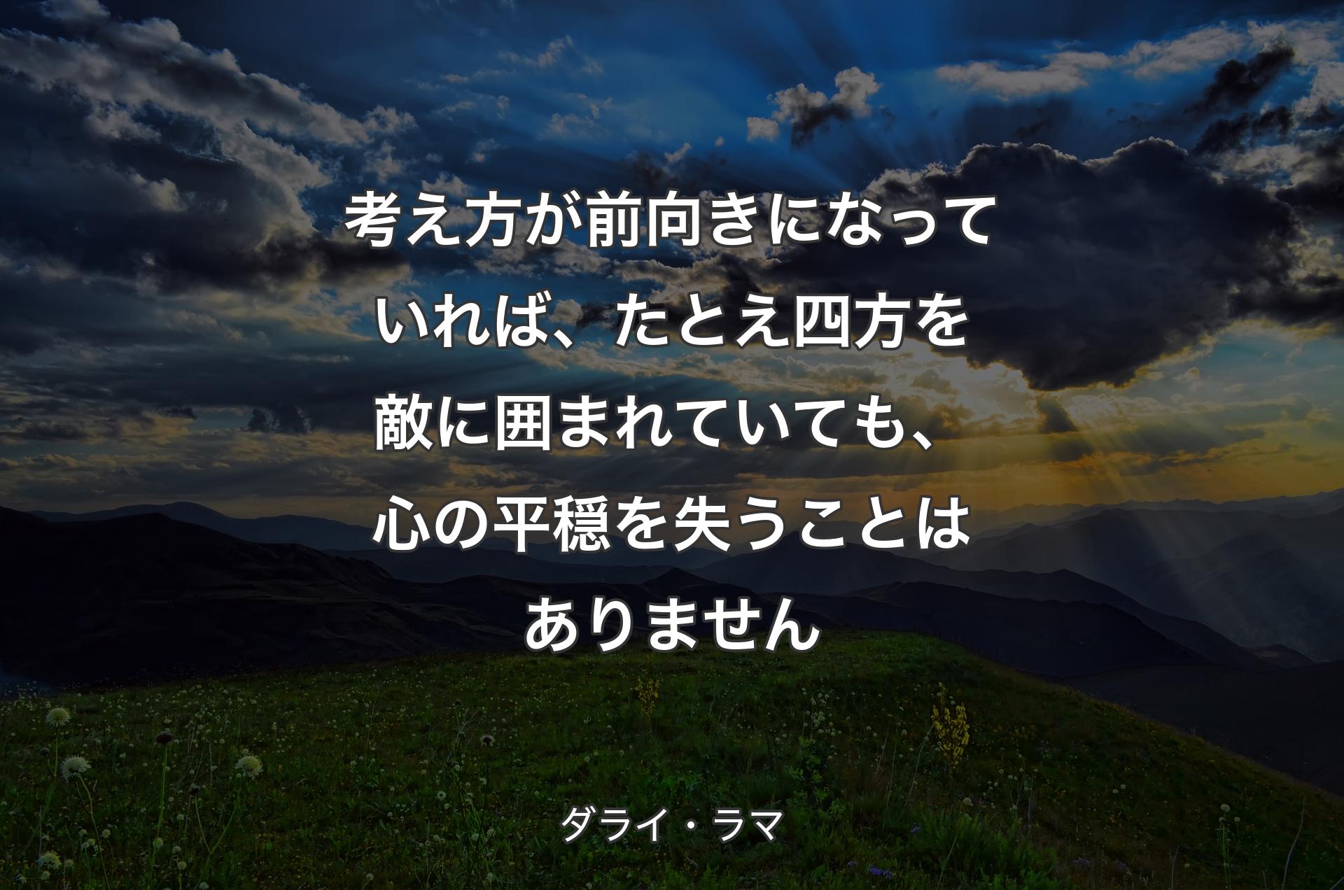 考え方が前向きになっていれば、たとえ四方を敵に囲まれていても、心の平穏を失うことはありません - ダライ・ラマ