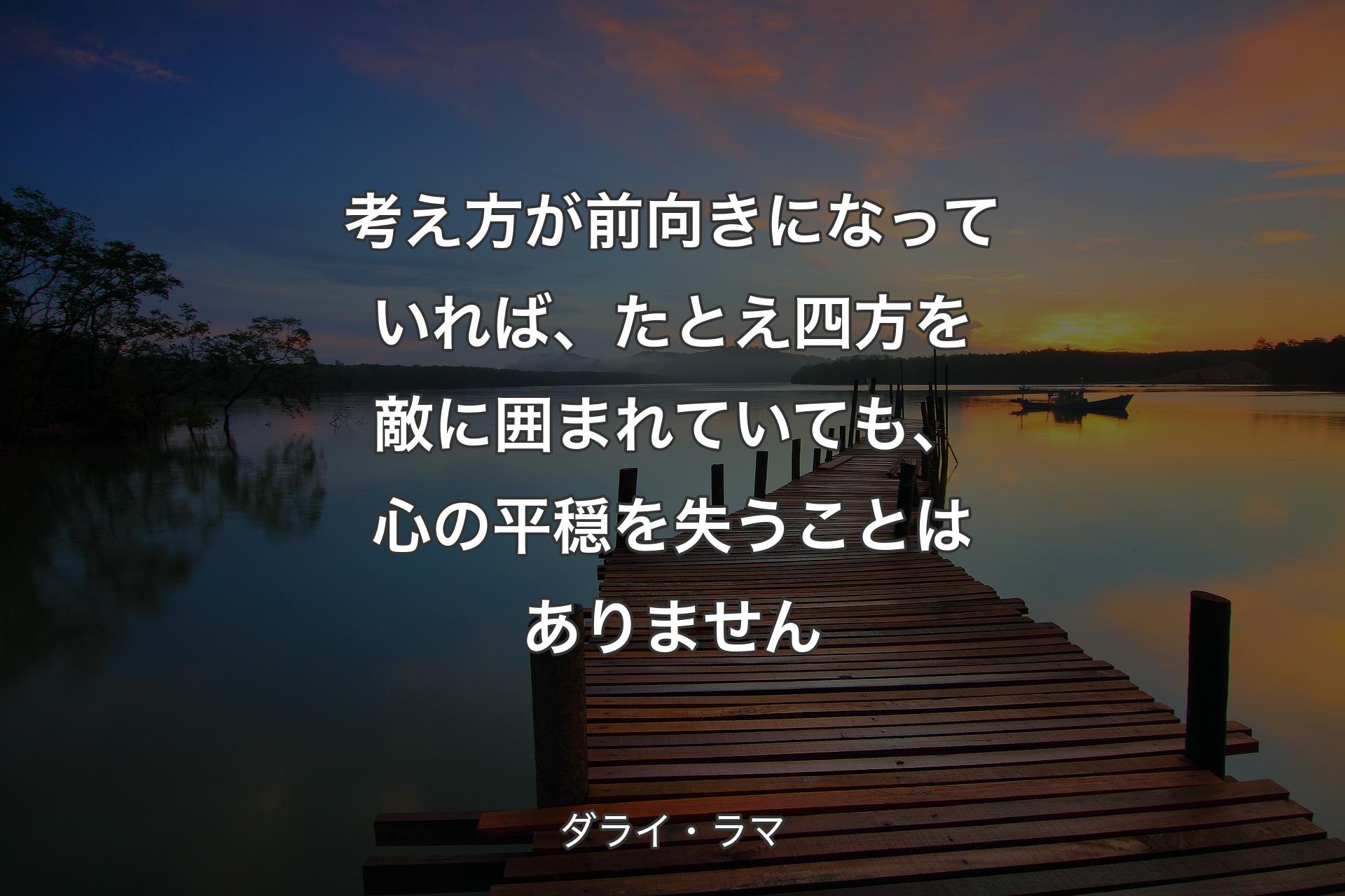 考え方が前向きになっていれば、たとえ四方を敵に囲まれていても、心の平穏を失うことはありません - ダライ・ラマ