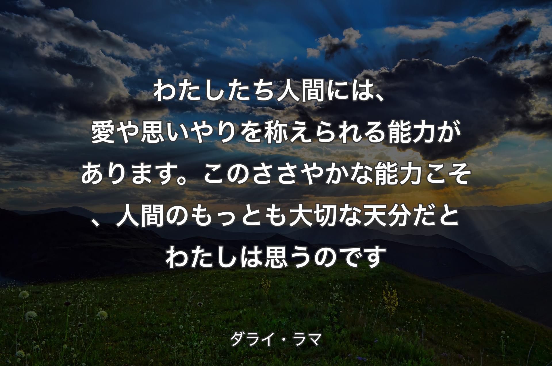 わたしたち人間には、愛や思いやりを称えられる能力があります。このささやかな能力こそ、人間のもっとも大切な天分だとわたしは思うのです - ダライ・ラマ