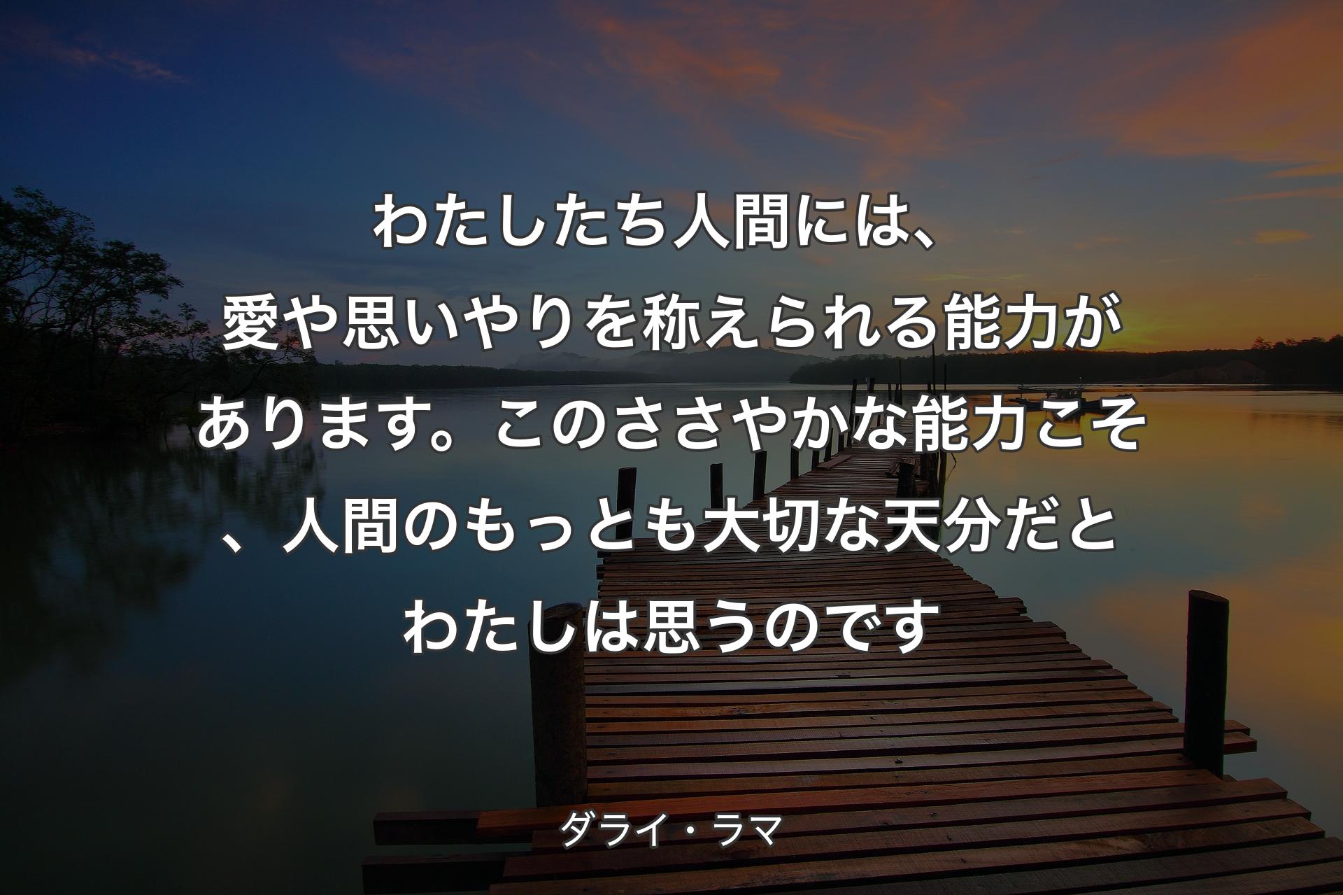 わたしたち人間には、愛や思いやりを称えられる能力があります。このささやかな能力こそ、人間のもっとも大切な天分だとわたしは思うのです - ダライ・ラマ