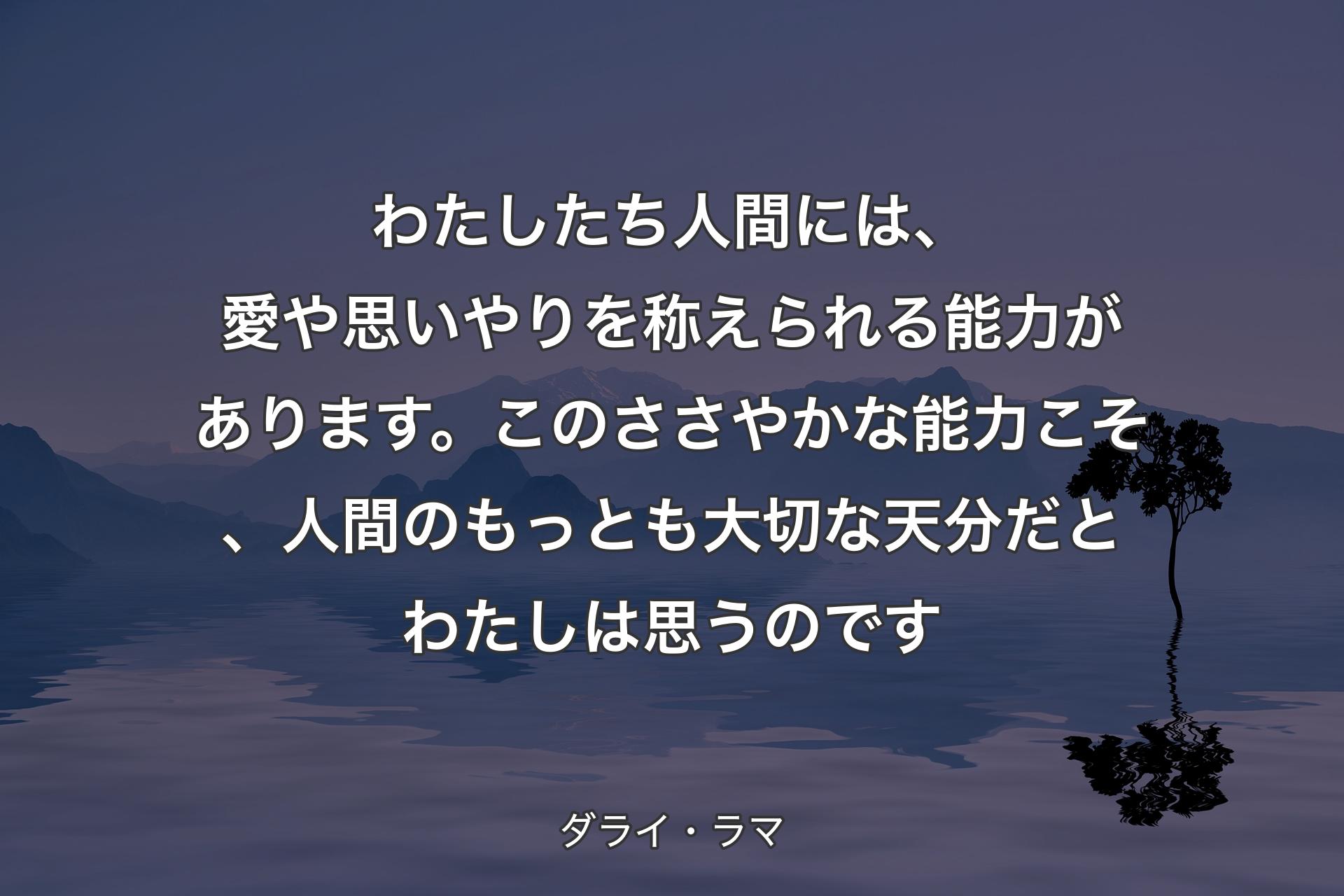 わたしたち人間には、愛や思いやりを称えられる能力があります。このささやかな能力こそ、人間のもっとも大切な天分だとわたしは思うのです - ダライ・ラマ