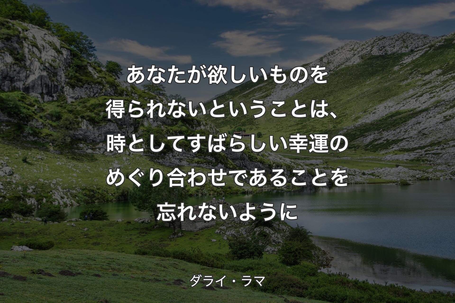 あなたが欲しいものを得られないということは、時としてすばらしい幸運のめぐり合わせであることを忘れないように - ダライ・ラマ