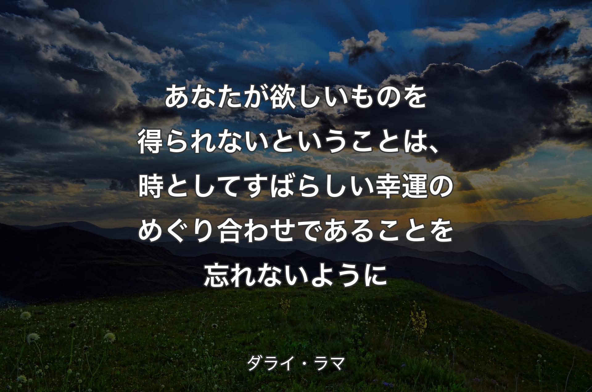 あなたが欲しいものを得られないということは、時としてすばらしい幸運のめぐり合わせであることを忘れないように - ダライ・ラマ