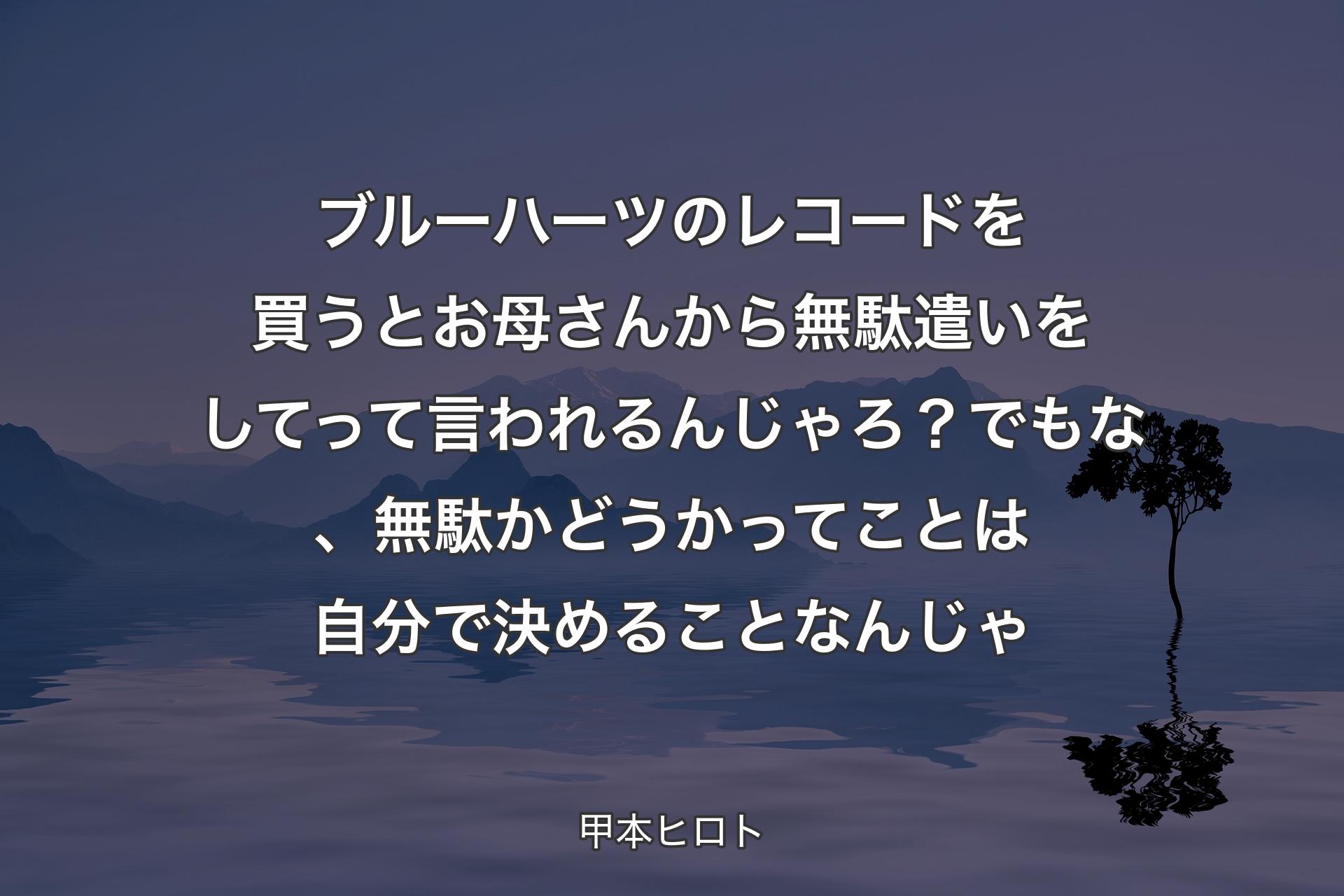 【背景4】ブルーハーツのレコードを買うとお母さんから無駄遣いをしてって言われるんじゃろ？ でもな、無駄かどうかってことは自分で決めることなんじゃ - 甲本ヒロト