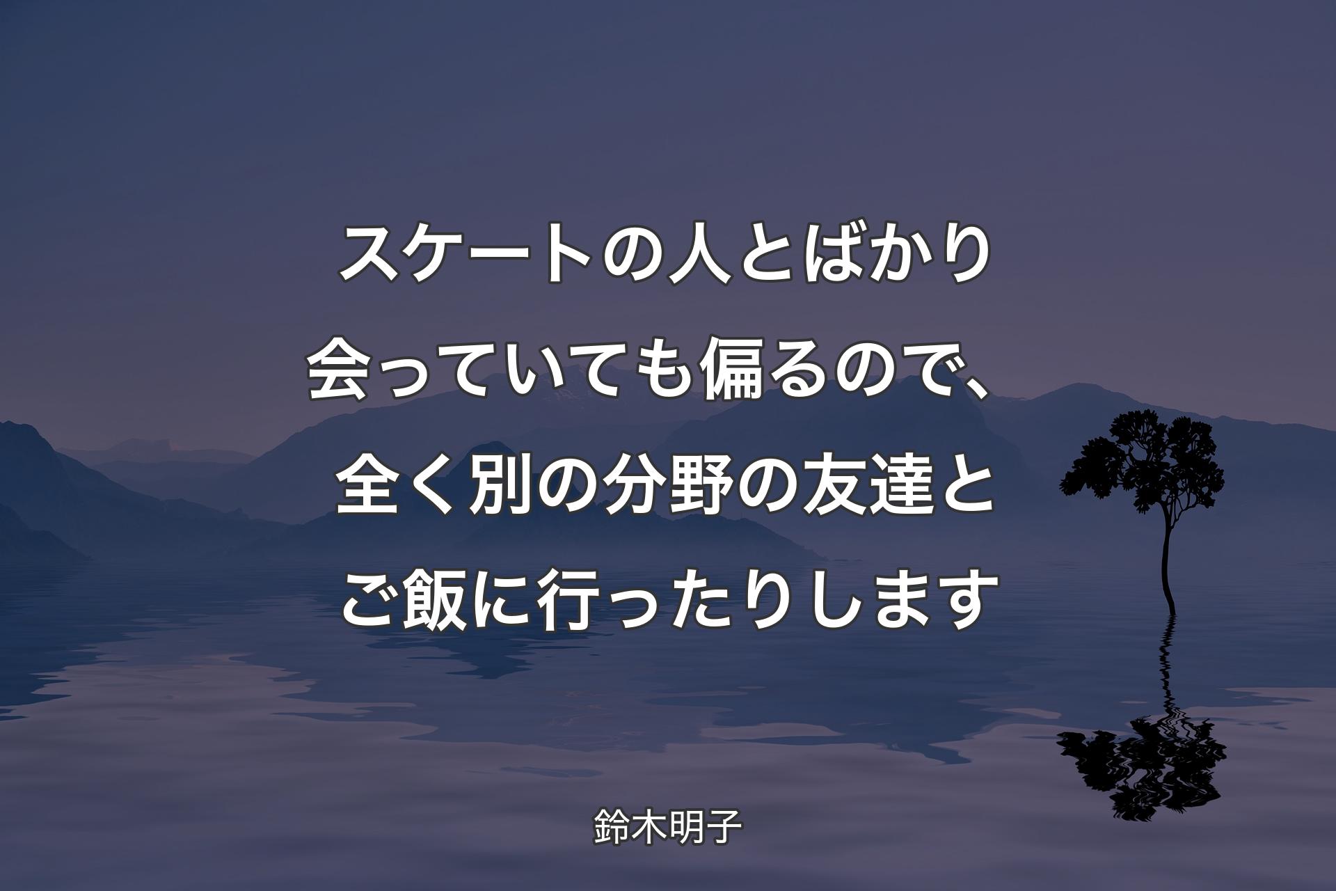 【背景4】スケートの人とばかり会っていても偏るので、全く別の分野の友達とご飯に行ったりします - 鈴木明子