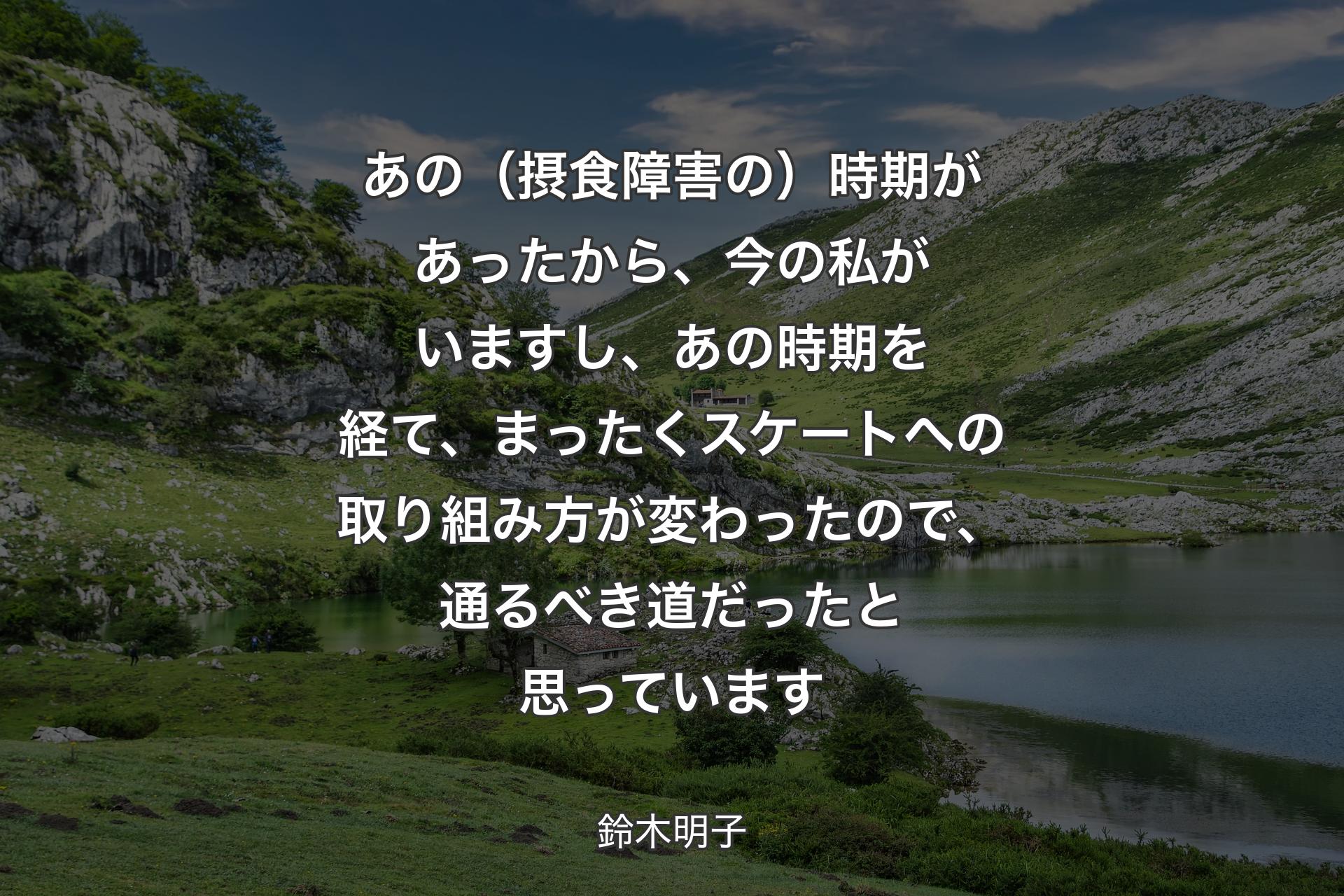 【背景1】あの（摂食障害の）時期があったから、今の私がいますし、あの時期を経て、まったくスケートへの取り組み方が変わったので、通るべき道だったと思っています - 鈴木明子