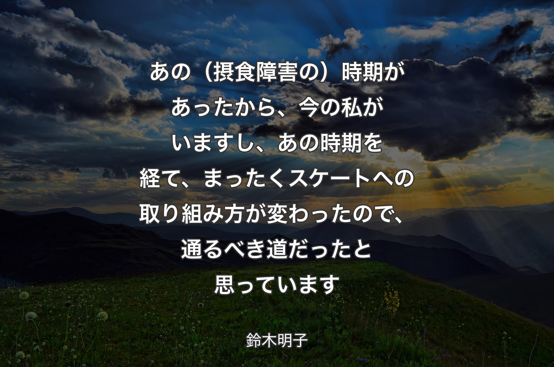 あの（摂食障害の）時期があったから、今の私がいますし、あの時期を経て、まったくスケートへの取り組み方が変わったので、通るべき道だったと思っています - 鈴木明子