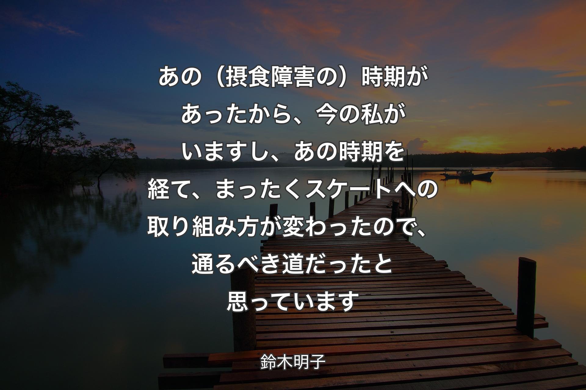 【背景3】あの（摂食障害の）時期があったから、今の私がいますし、あの時期を経て、まったくスケートへの取り組み方が変わったので、通るべき道だったと思っています - 鈴木明子