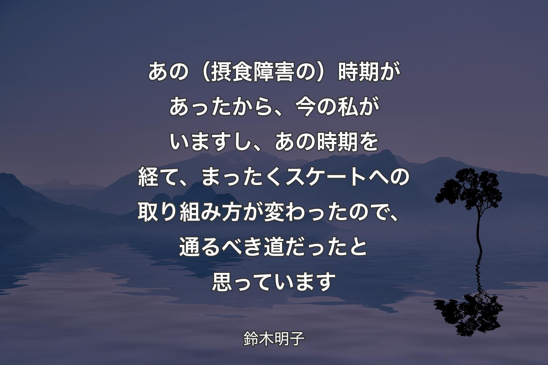 【背景4】あの（摂食障害の）時期があったから、今の私がいますし、あの時期を経て、まったくスケートへの取り組み方が変わったので、通るべき道だったと思っています - 鈴木明子