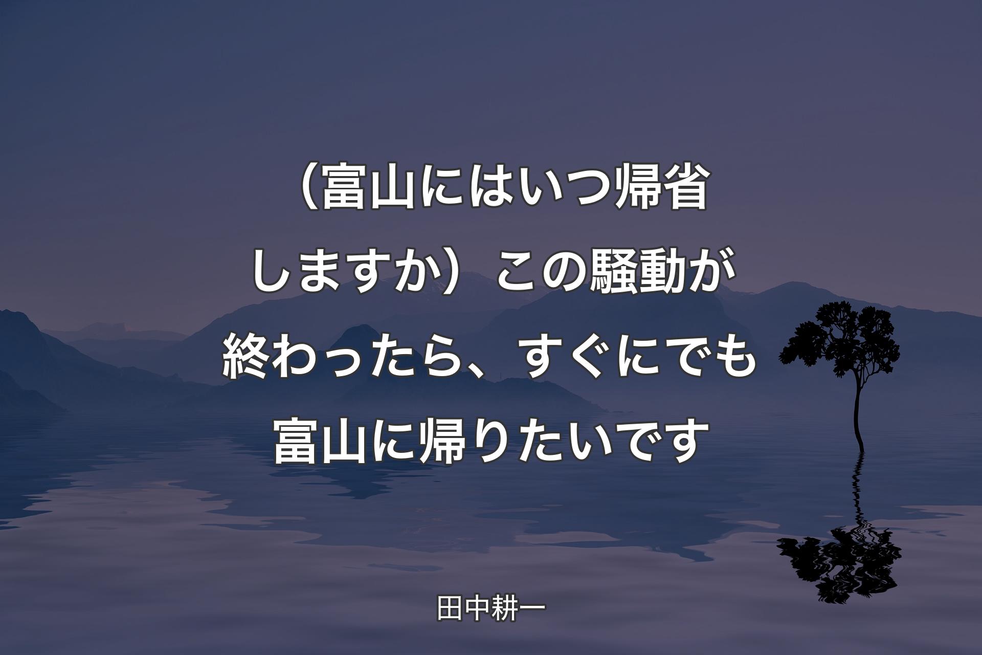 【背景4】（富山にはいつ帰省しますか）この騒動が終わったら、すぐにでも富山に帰りたいです - 田中耕一