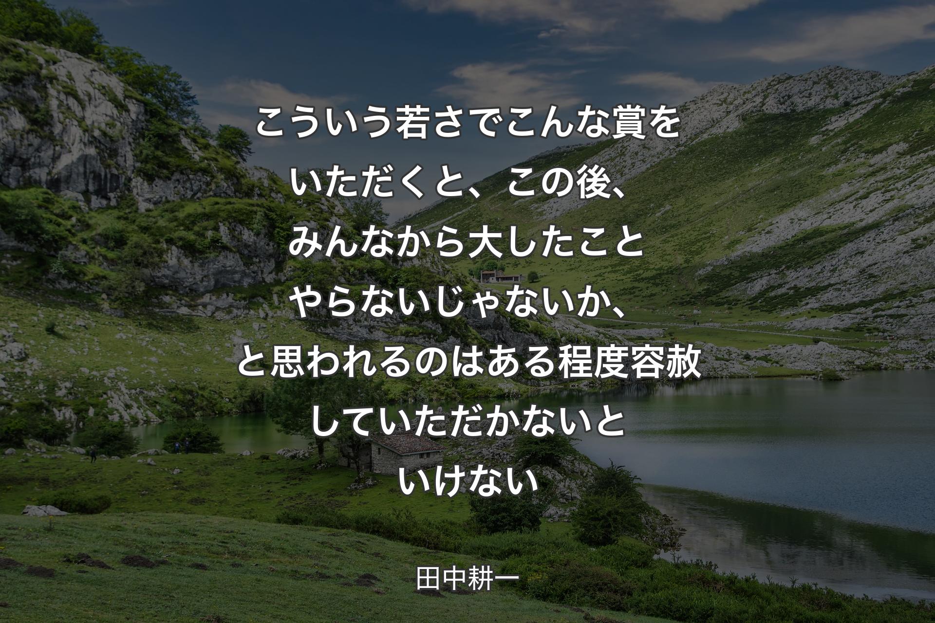 【背景1】こういう若さでこんな賞をいただくと、この後、みんなから大したことやらないじゃないか、と思われるのはある程度容赦していただかないといけない - 田中耕一