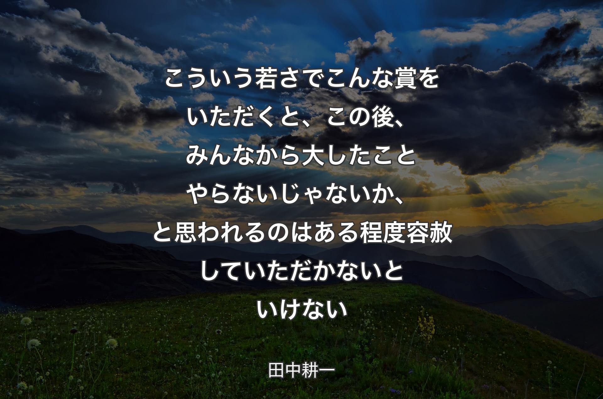 こういう若さでこんな賞をいただくと、この後、みんなから大したことやらないじゃないか、と思われるのはある程度容赦していただかないといけない - 田中耕一