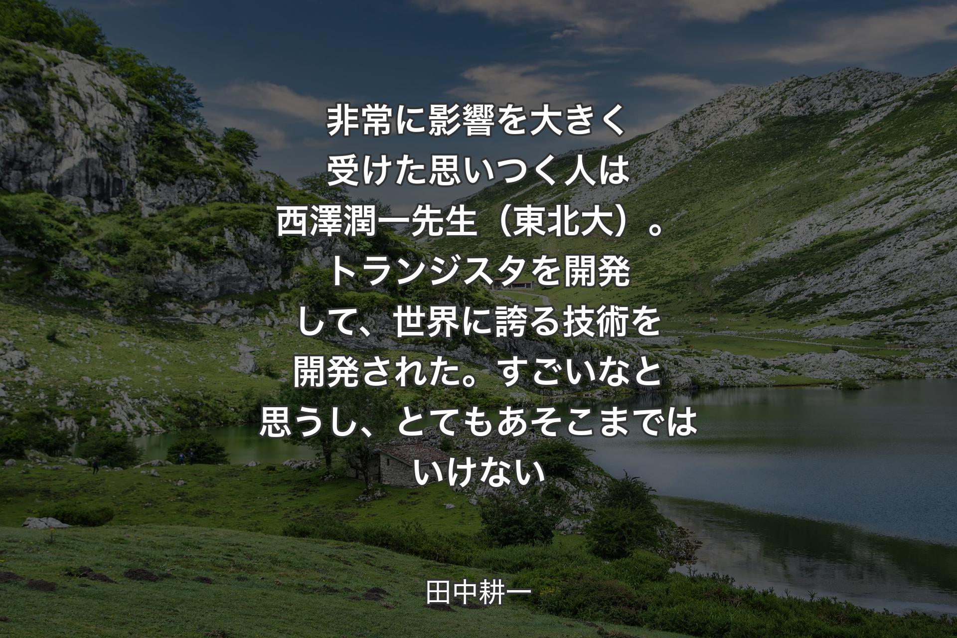 【背景1】非常に影響を大きく受けた思いつく人は西澤潤一先生（東北大）。トランジスタを開発して、世界に誇る技術を開発された。すごいなと思うし、とてもあそこまではいけない - 田中耕一