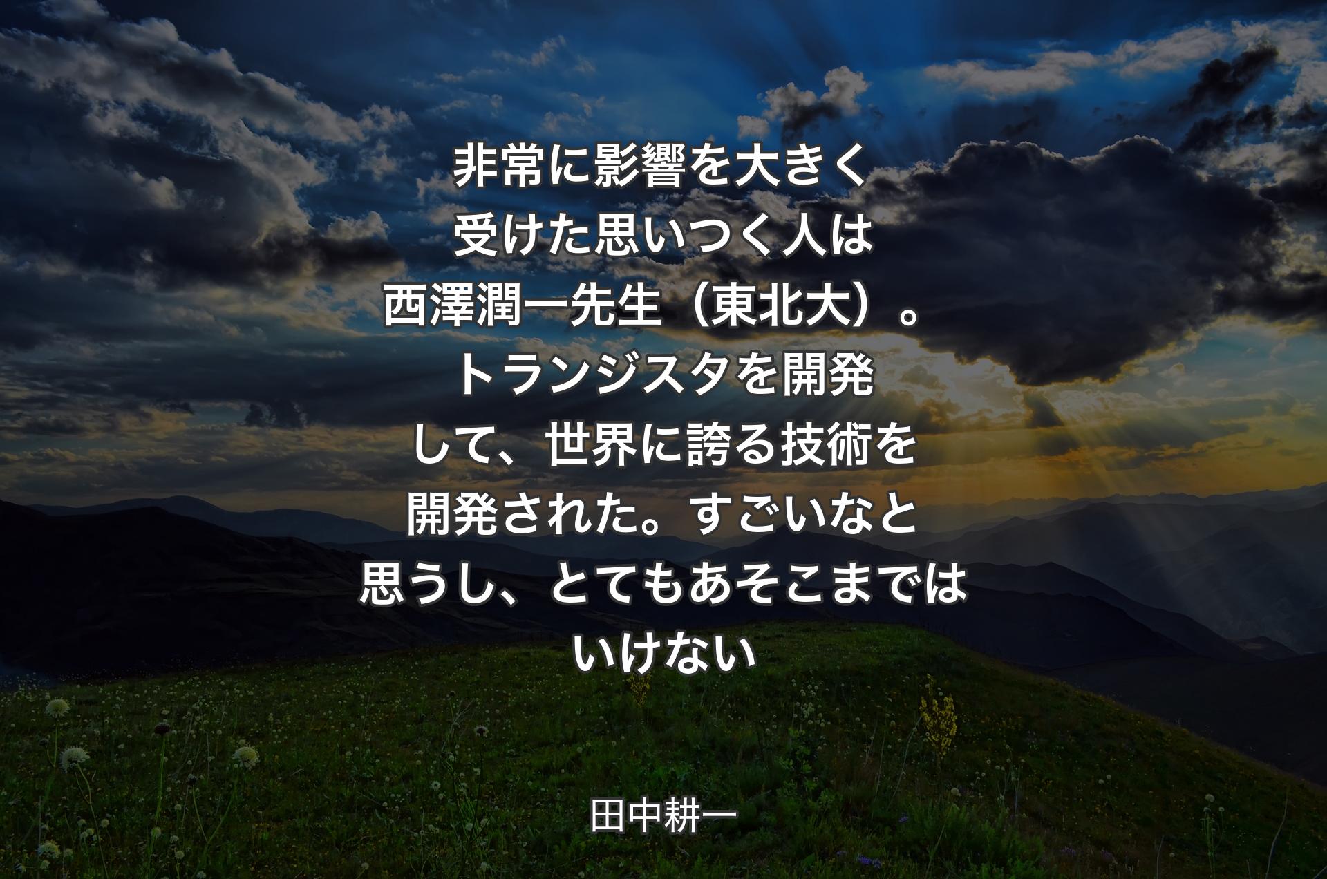 非常に影響を大きく受けた思いつく人は西澤潤一先生（東北大）。トランジスタを開発して、世界に誇る技術を開発された。すごいなと思うし、とてもあそこまではいけない - 田中耕一