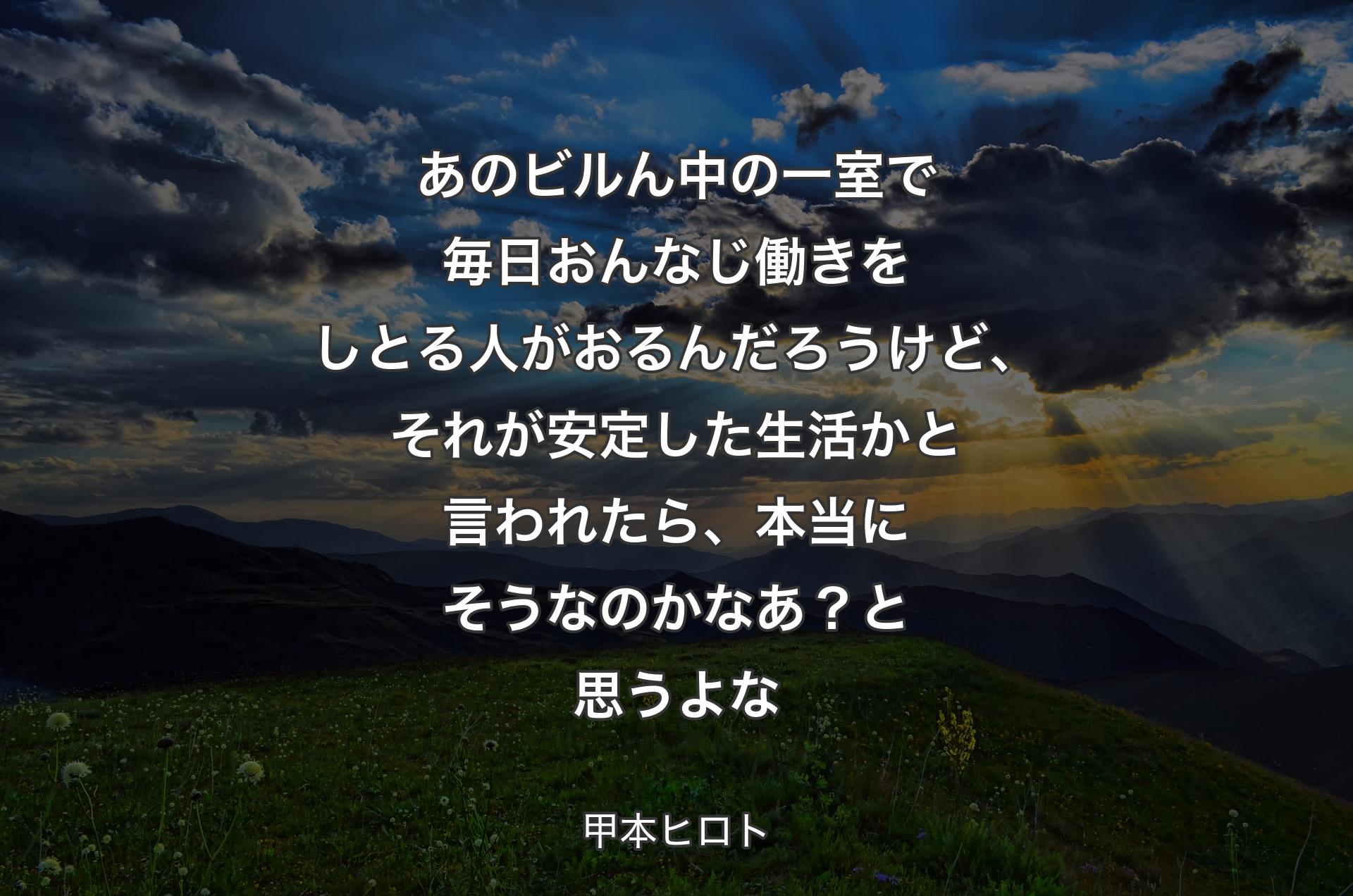 あのビルん中の一室で毎日おんなじ働きをしとる人がおるんだろうけど、それが安定した生活かと言われたら、本当にそうなのかなあ？ と思うよな - 甲本ヒロト