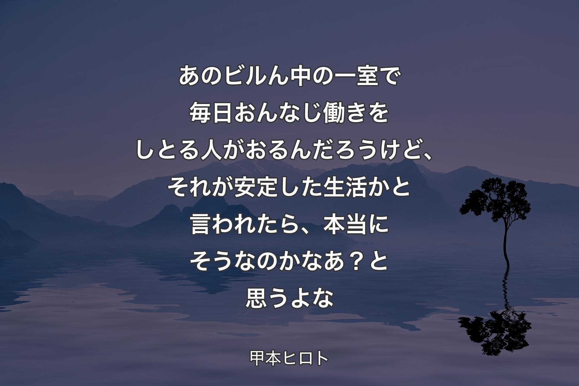 【背景4】あのビルん中の一室で毎日おんなじ働きをしとる人がおるんだろうけど、それが安定した生活かと言われたら、本当にそうなのかなあ？ と思うよな - 甲本ヒロト