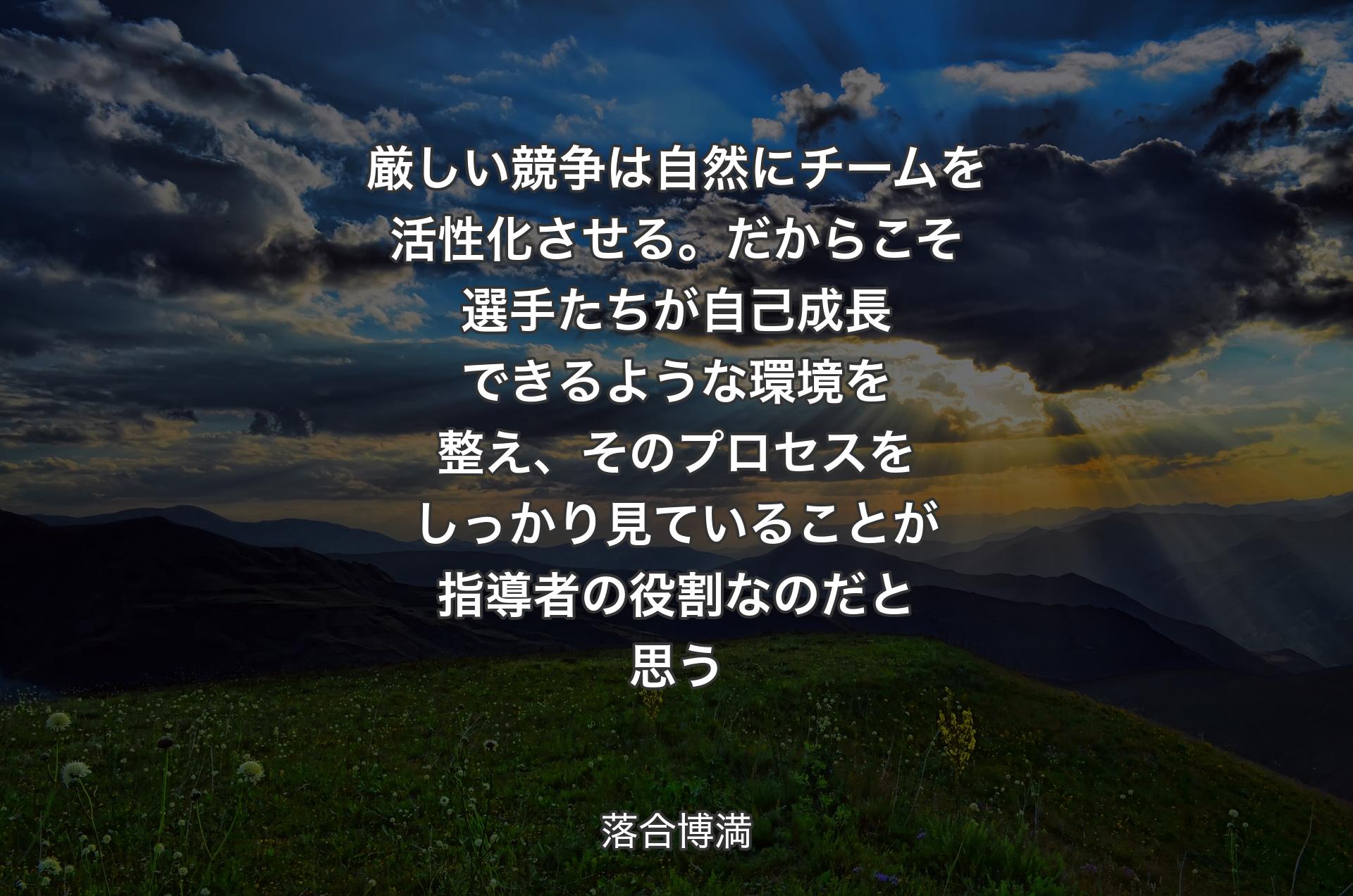 厳しい競争は自然にチームを活性化させる。だからこそ選手たちが自己成長できるような環境を整え、そのプロセスをしっかり見ていることが指導者の役割なのだと思う - 落合博満