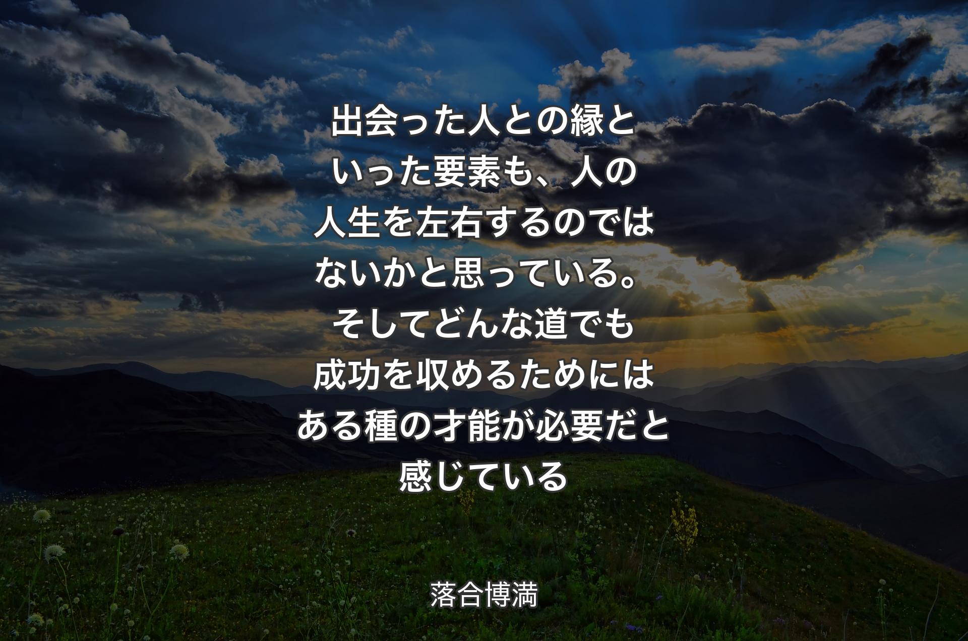 出会った人との縁といった要素も、人の人生を左右するのではないかと思っている。そしてどんな道でも成功を収めるためにはある種の才能が必要だと感じている - 落合博満