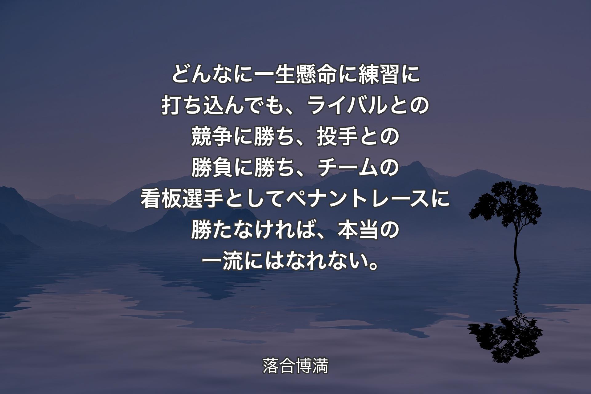 【背景4】どんなに一生懸命に練習に打ち込んでも、ライバルとの競争に勝ち、投手との勝負に勝ち、チームの看板選手としてペナントレースに勝たなければ、本当の一流にはなれない。 - 落合博満