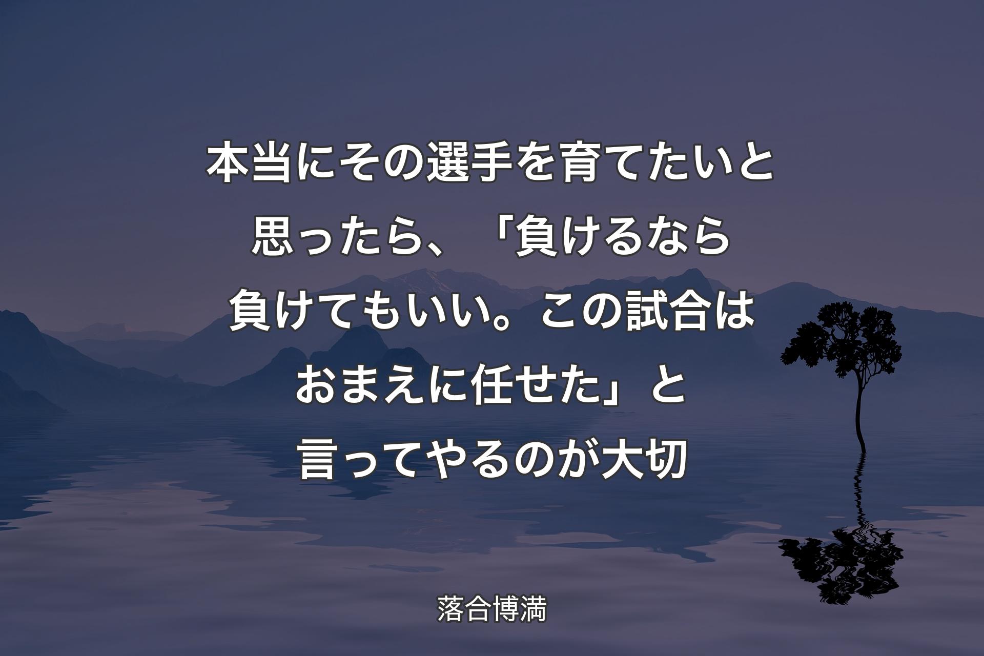 本当にその選手を育てたいと思ったら、「負けるなら負けてもいい。この試合はおまえに任せた」と言ってやるのが大切 - 落合博満