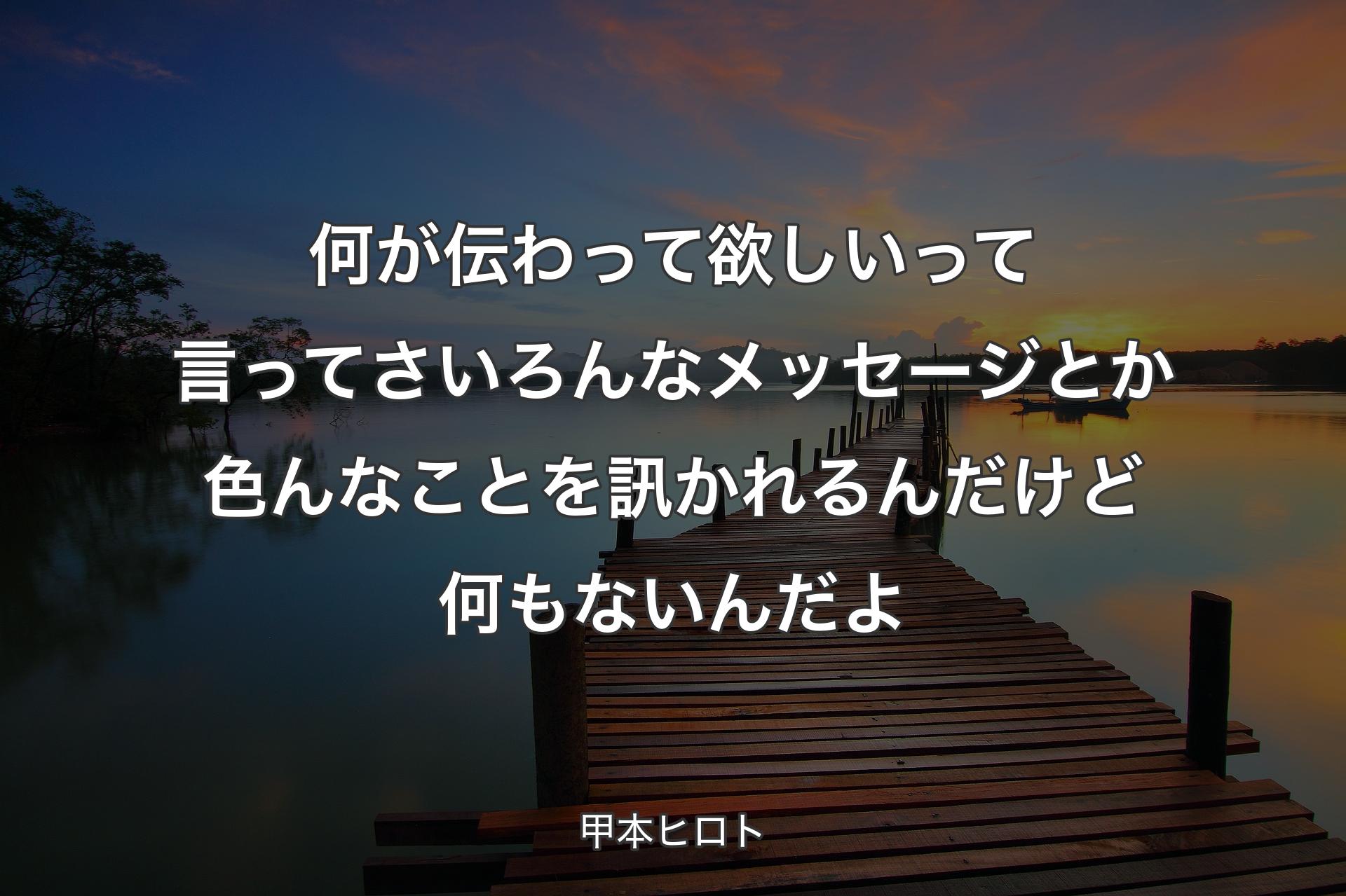 何が伝わって欲しいって言ってさ いろんなメッセージとか色んな��ことを訊かれるんだけど 何もないんだよ - 甲本ヒロト