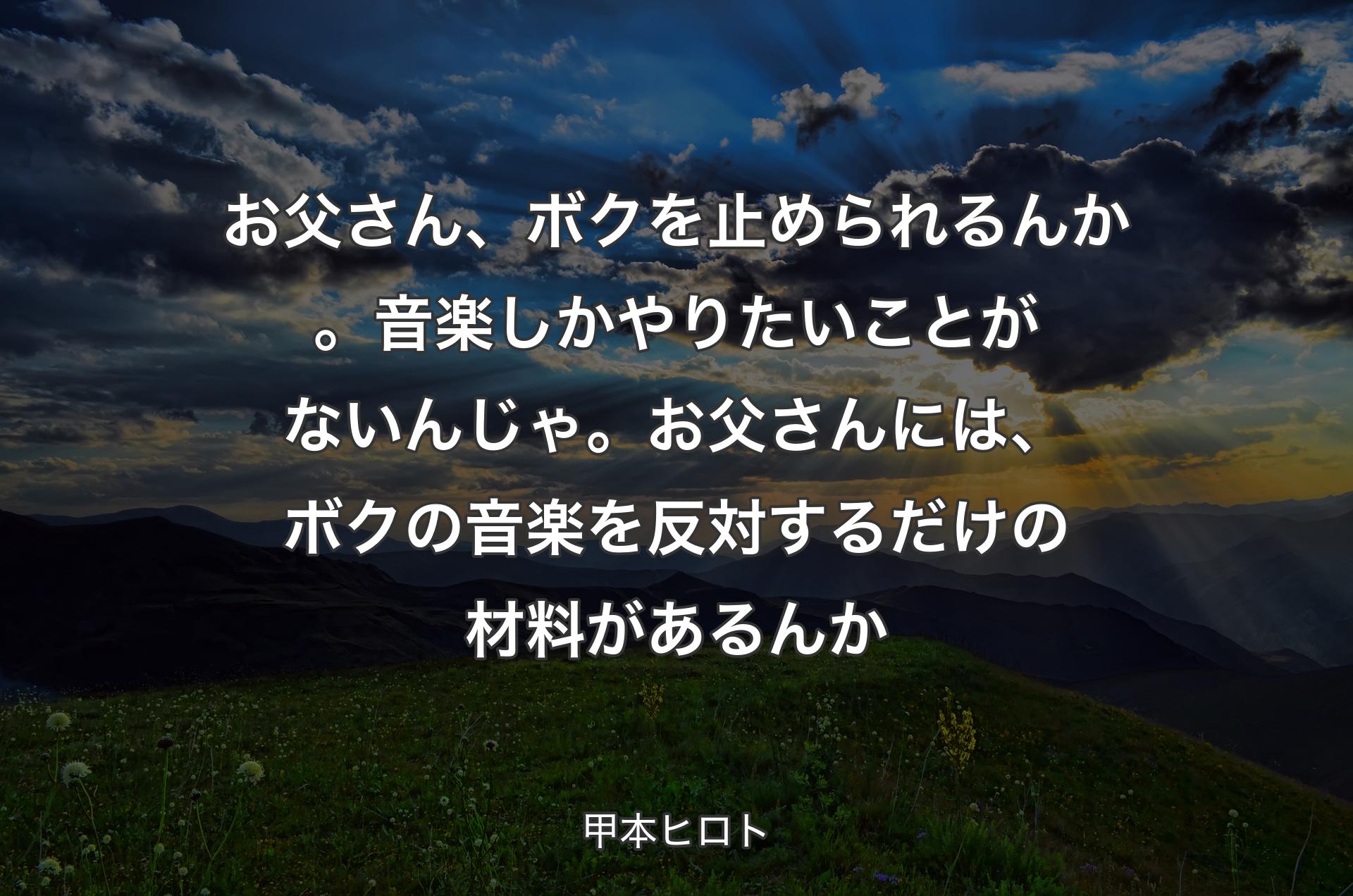 お父さん、ボクを止められるんか。音楽しかやりたいことがないんじゃ。お父さんには、ボクの音楽を反対するだけの材料があるんか - 甲本ヒロト