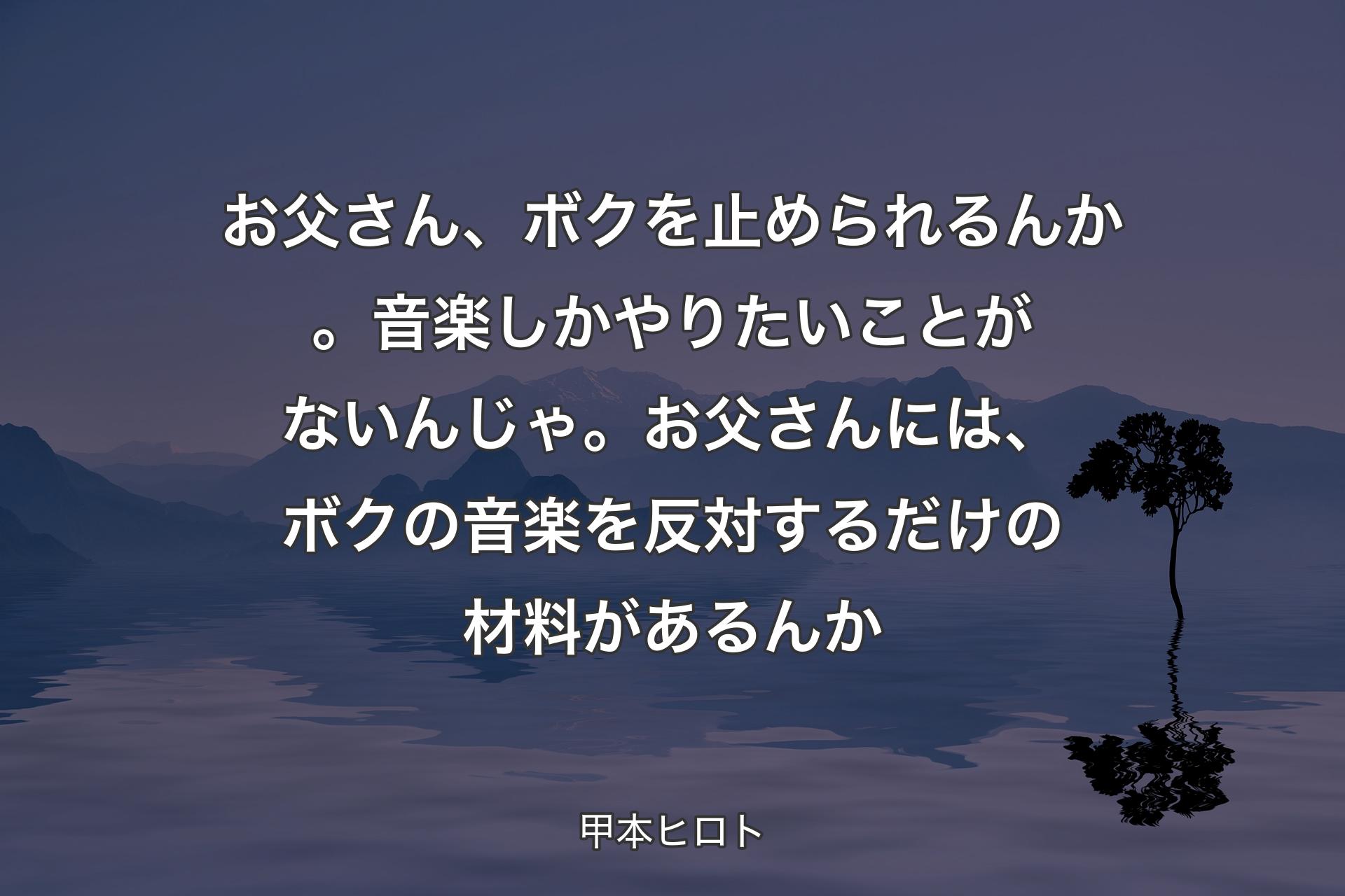 お父さん、ボクを止められるんか。音楽しかやりたいことがないんじゃ。お父さんには、ボクの音楽を反対するだけの材料があるんか - 甲本ヒロト