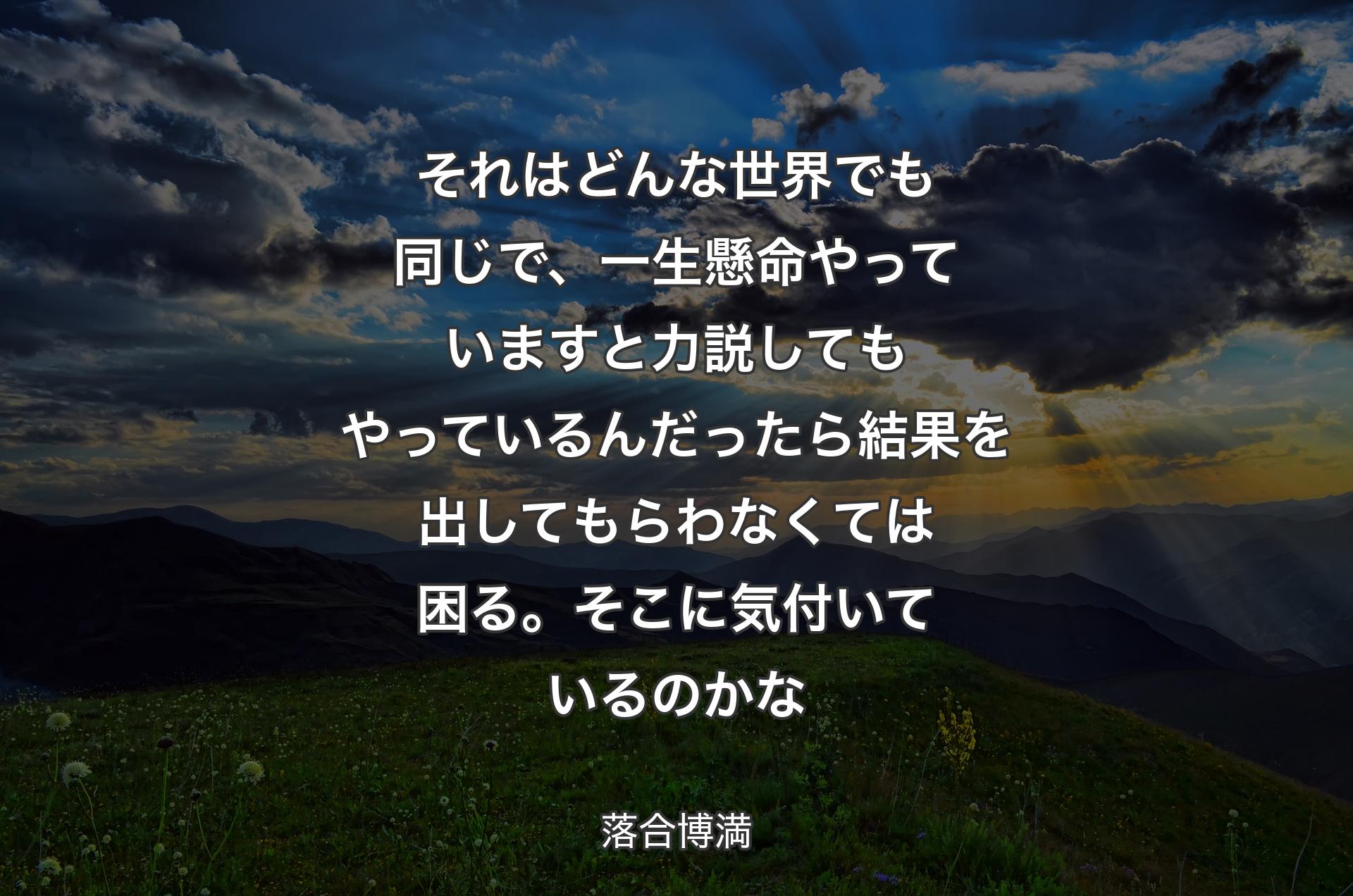 それはどんな世界でも同じで、一生懸命やっていますと力説してもやっているんだったら結果を出してもらわなくては困る。そこに気付いているのかな - 落合博満