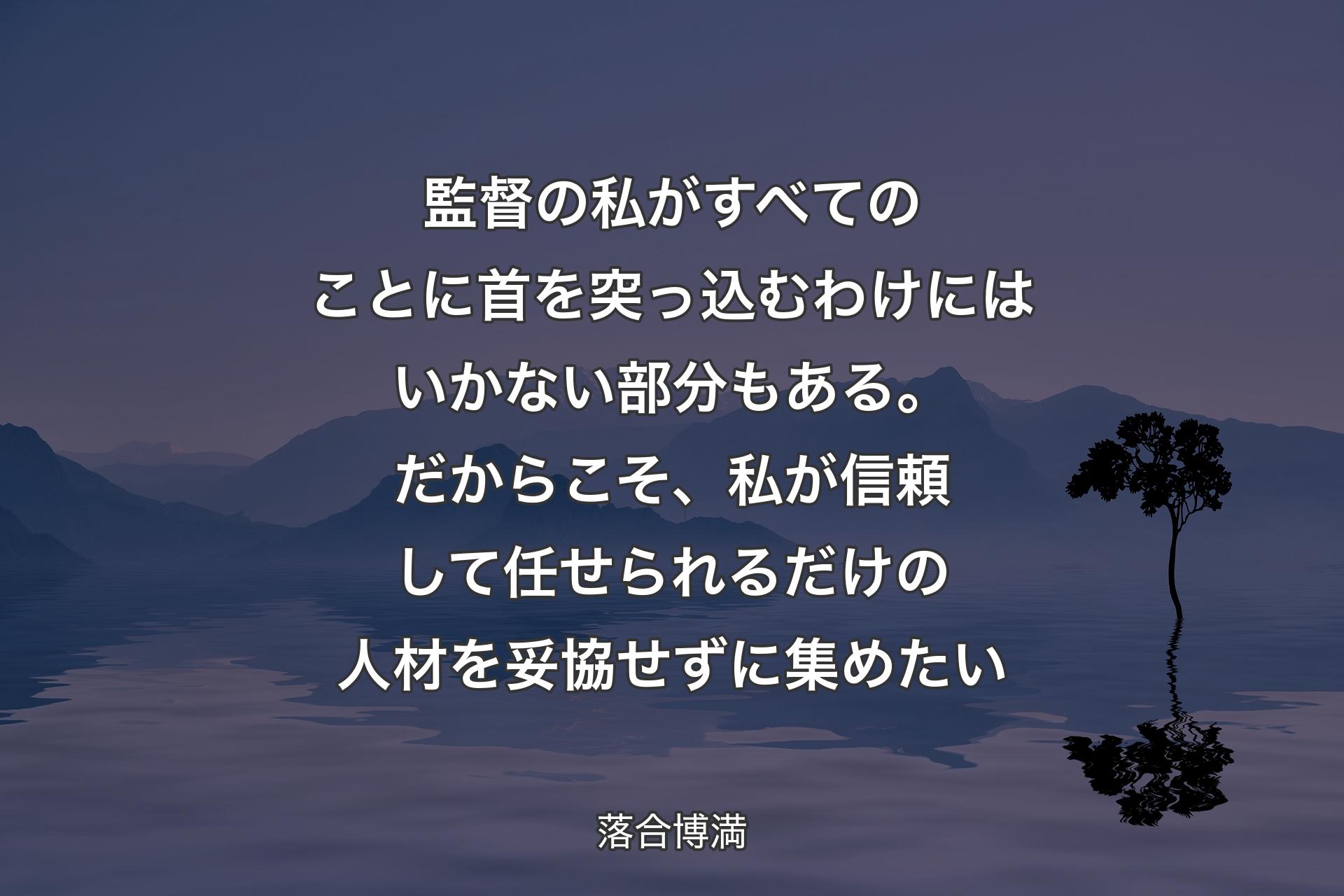 【背景4】監督の私がすべてのことに首を突っ込むわけにはいかない部分もある。だからこそ、私が信頼して任せられるだけの人材を妥協せずに集めたい - 落合博満