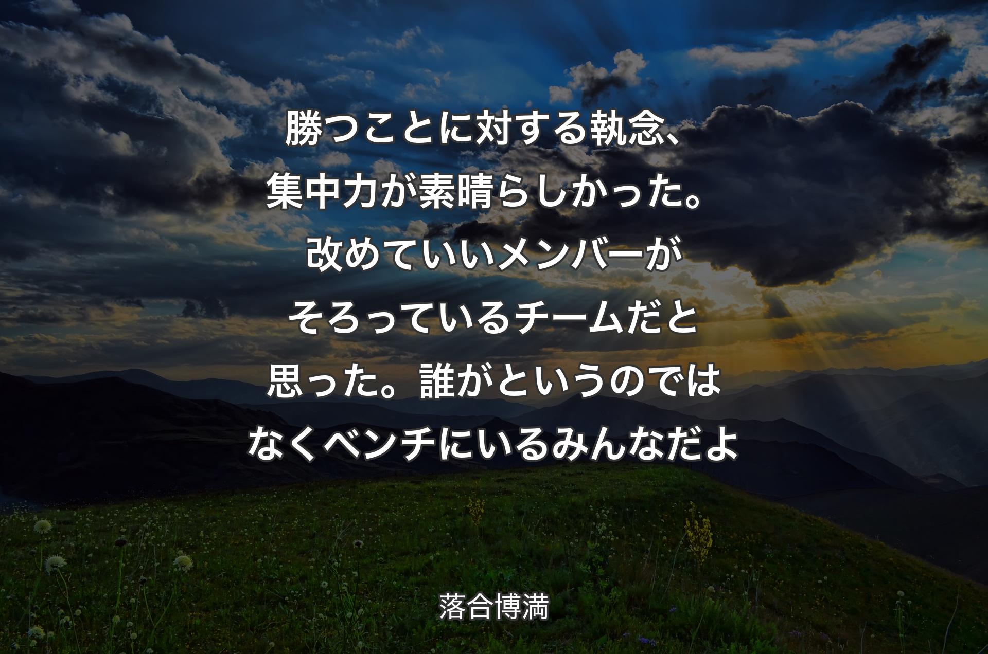 勝つことに対する執念、集中力が素晴らしかった。改めていいメンバーがそろっているチームだと思った。誰がというのではなくベンチにいるみんなだよ - 落合博満