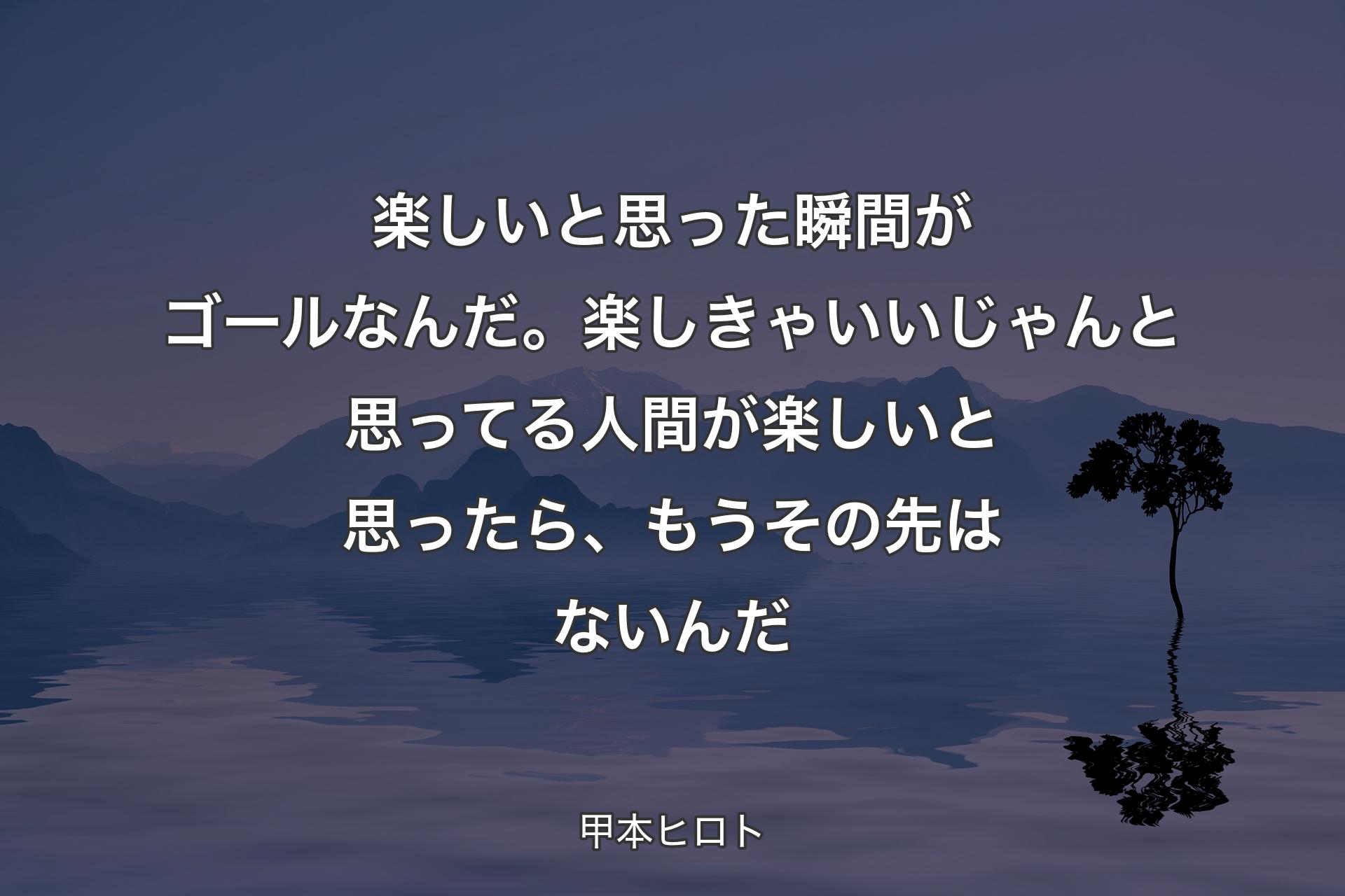 【背景4】楽しいと思った瞬間がゴールなんだ。楽しきゃいいじゃんと思ってる人間が楽しいと思ったら、もうその先はないんだ - 甲本ヒロト