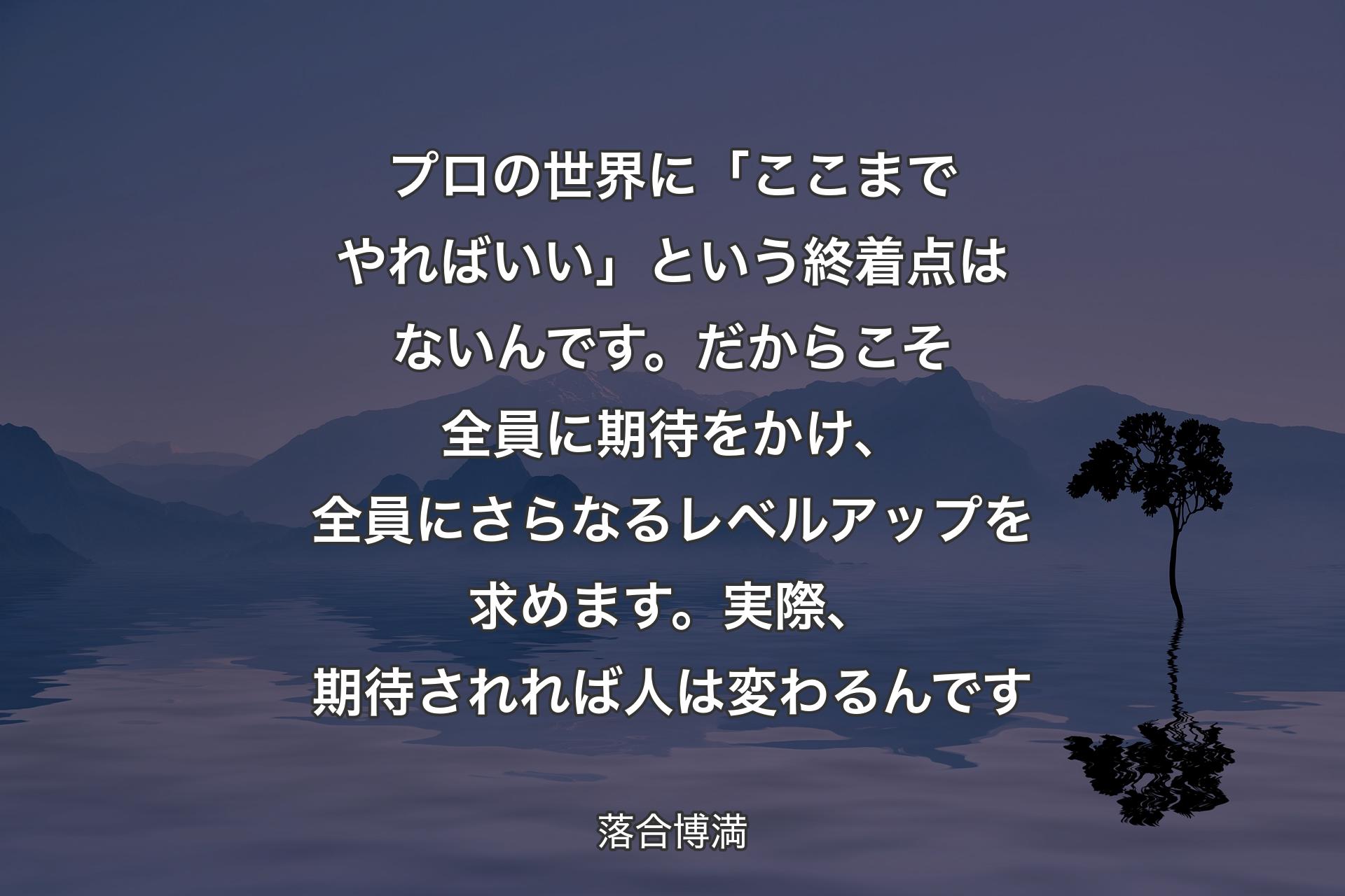 プロの世界に「ここまでやればいい」という終着点はないんです。だからこそ全員に期待をかけ、全員にさらな�るレベルアップを求めます。実際、期待されれば人は変わるんです - 落合博満