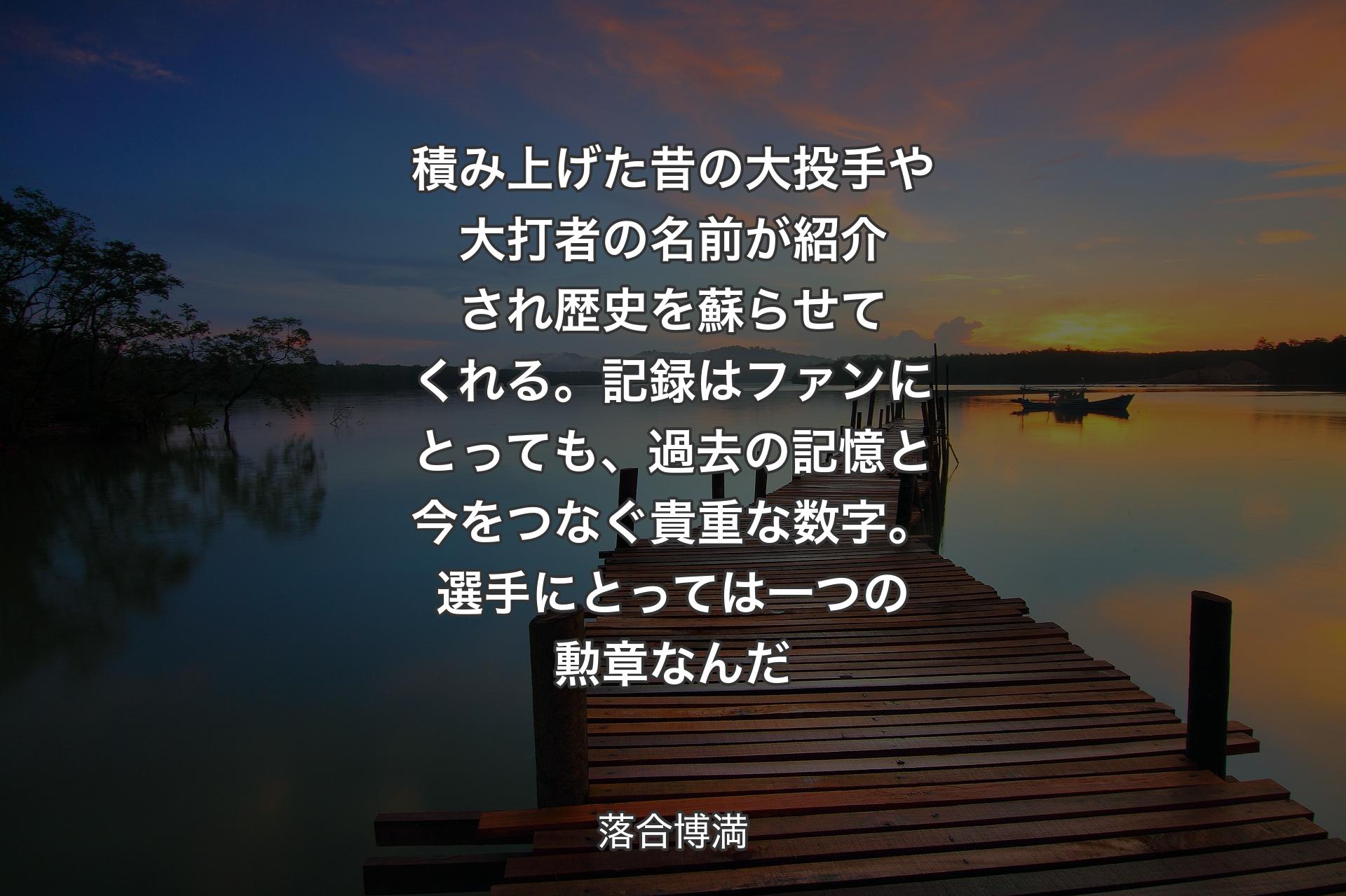 積み上げた昔の大投手や大打者の名前が紹介され歴史を蘇らせてくれる。記録はファンにとっても、過去の記憶と今をつなぐ貴重な数字。選手にとっては一つの勲章なんだ - 落合博満