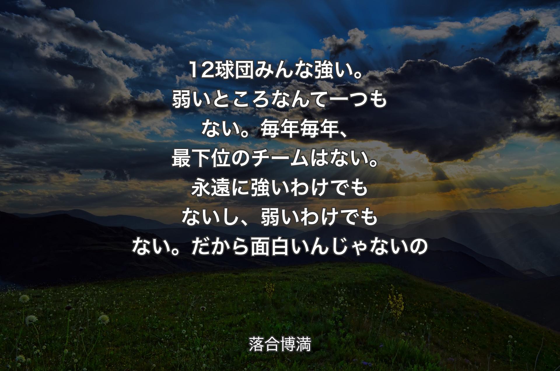 12球団みんな強い。弱いところなんて一つもない。毎年毎年、最下位のチームはない。永遠に強いわけでもないし、弱いわけでもない。だから面白いんじゃないの - 落合博満