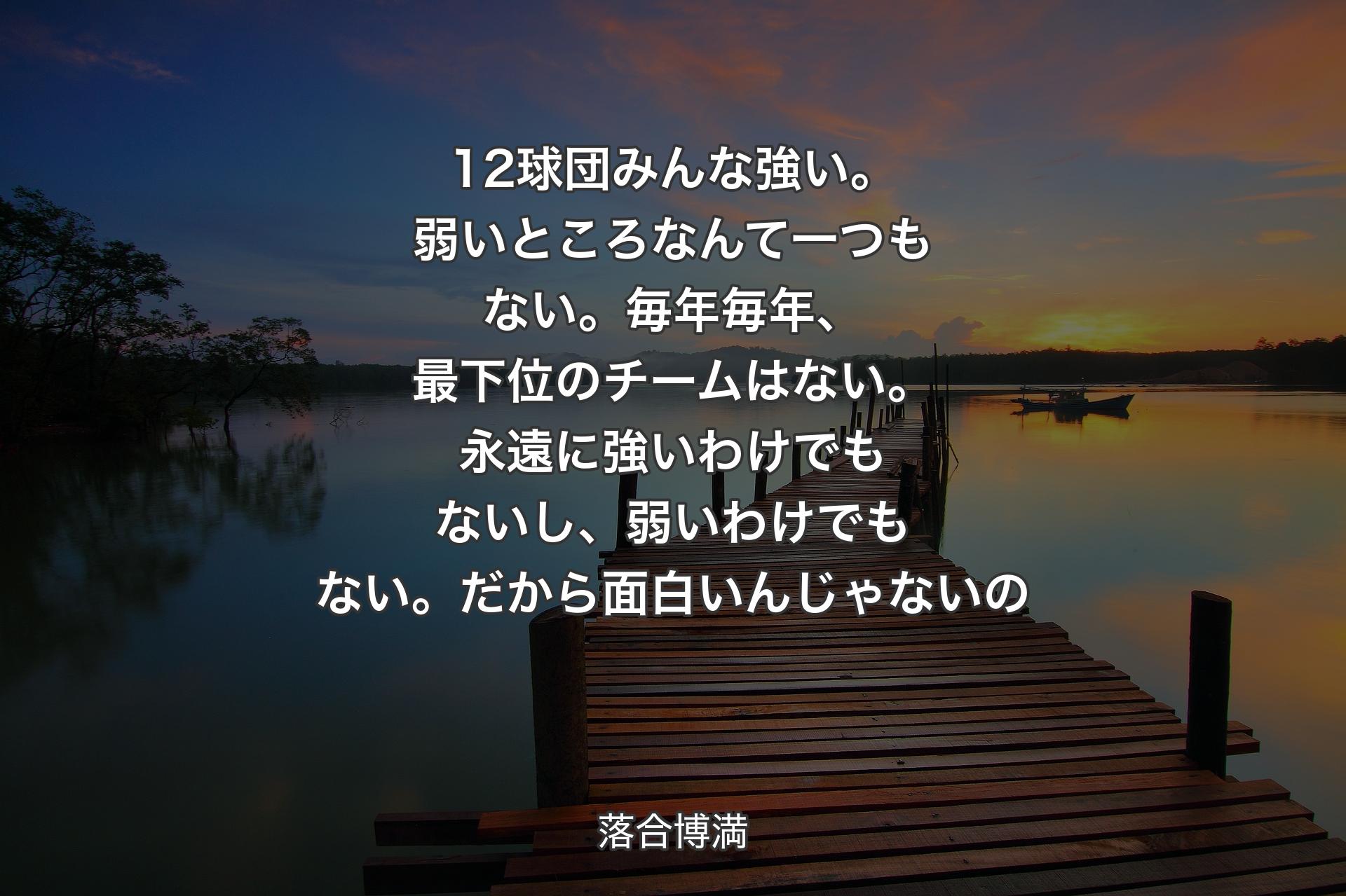 12球団みんな強い。弱いところなんて一つもない。毎年毎年、最下位のチームはない。永遠に強いわけでもないし、弱いわけでもない。だから面白いんじゃないの - 落合博満