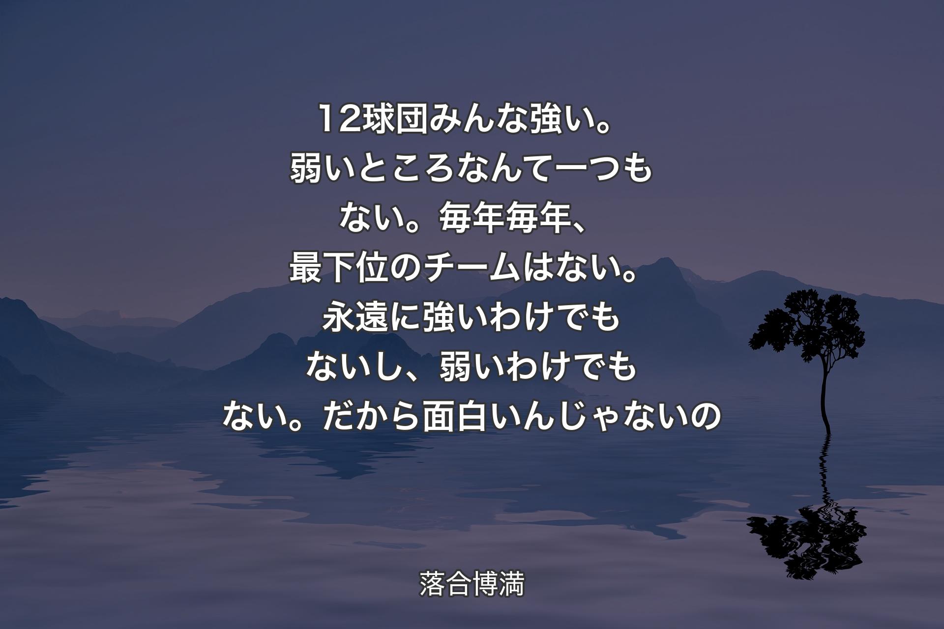 【背景4】12球団みんな強い。弱いところなんて一つもない。毎年毎年、最下位のチームはない。永遠に強いわけでもないし、弱いわけでもない。だから面白いんじゃないの - 落合博満