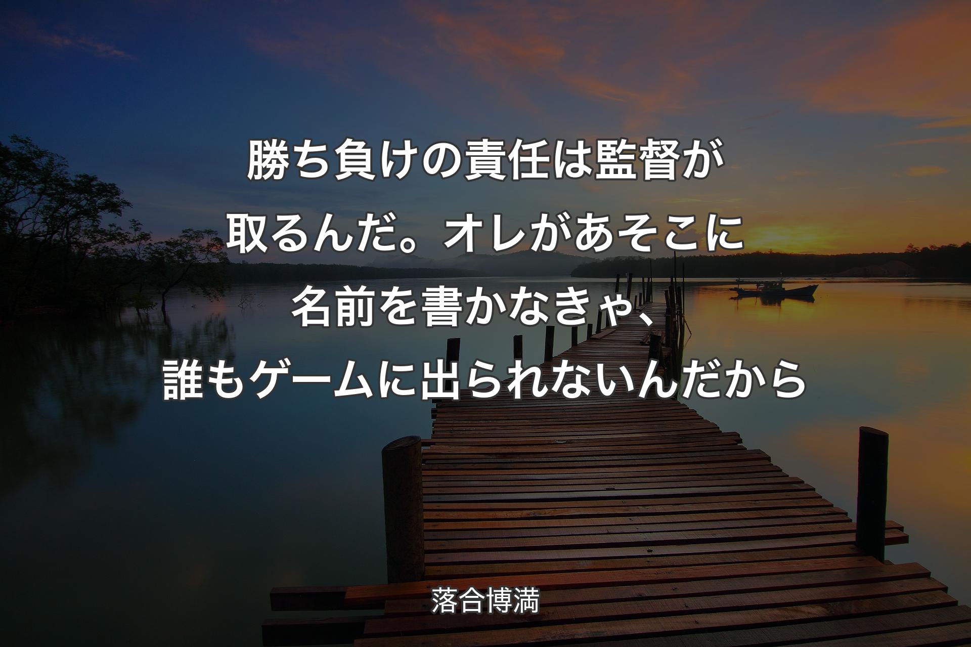 【��背景3】勝ち負けの責任は監督が取るんだ。オレがあそこに名前を書かなきゃ、誰もゲームに出られないんだから - 落合博満