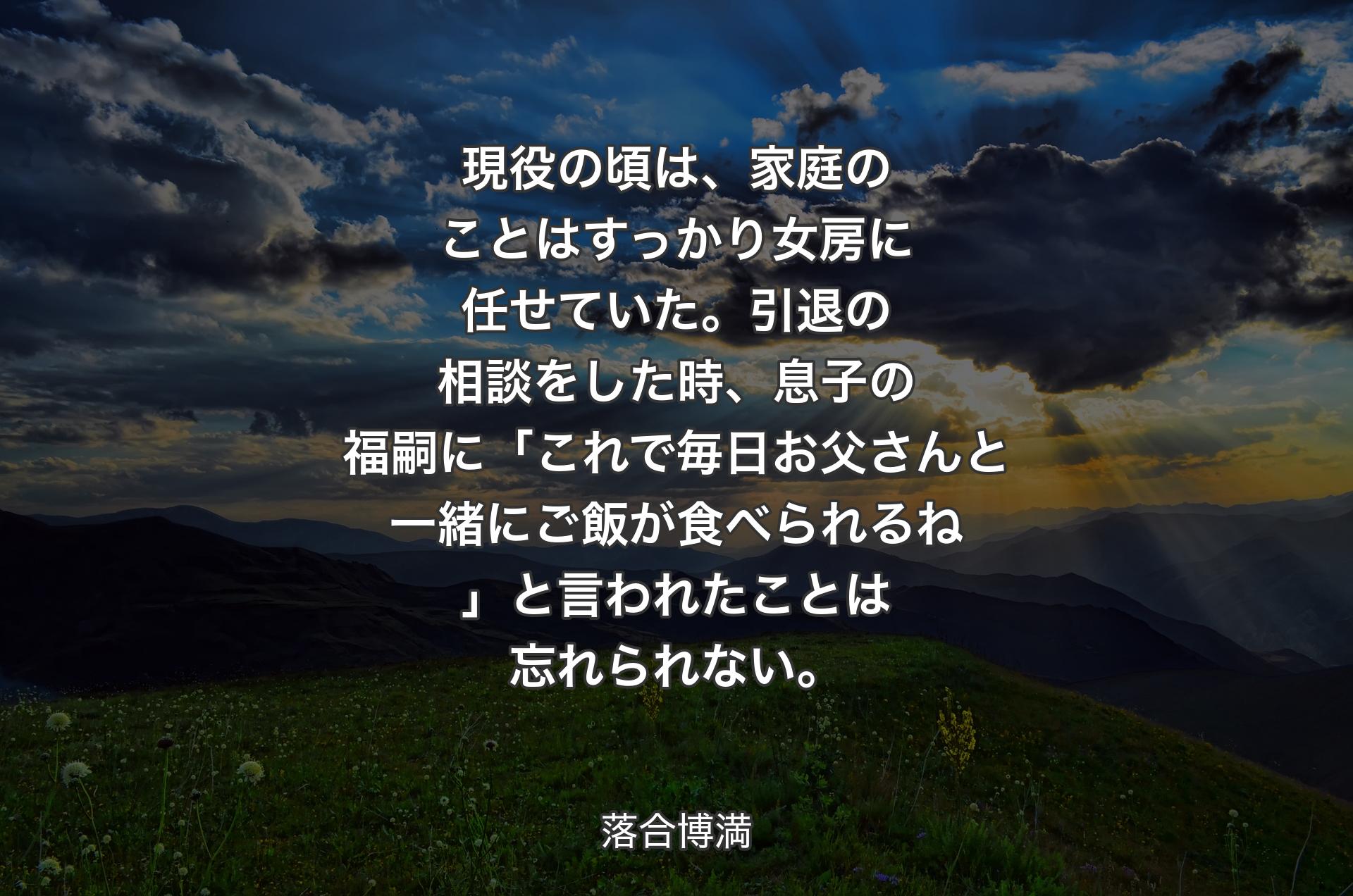 現役の頃は、家庭のことはすっかり女房に任せていた。引退の相談をした時、息子の福嗣に「これで毎日お父さんと一緒にご飯が食べられるね」と言われたことは忘れられない。 - 落合博満