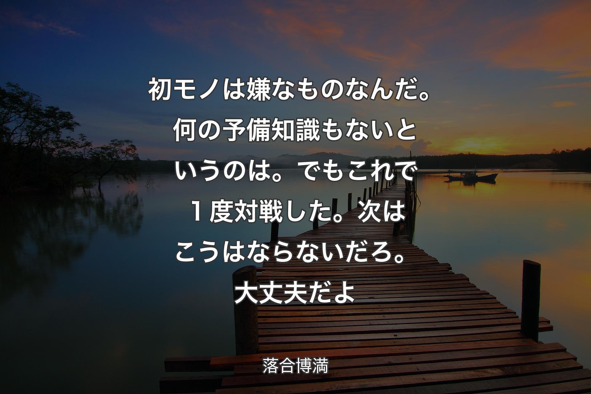 【背景3】初モノは嫌なものなんだ。何の予備知識もないというのは。でもこれで１度対戦した。次はこうはならないだろ。大丈夫だよ - 落合博満