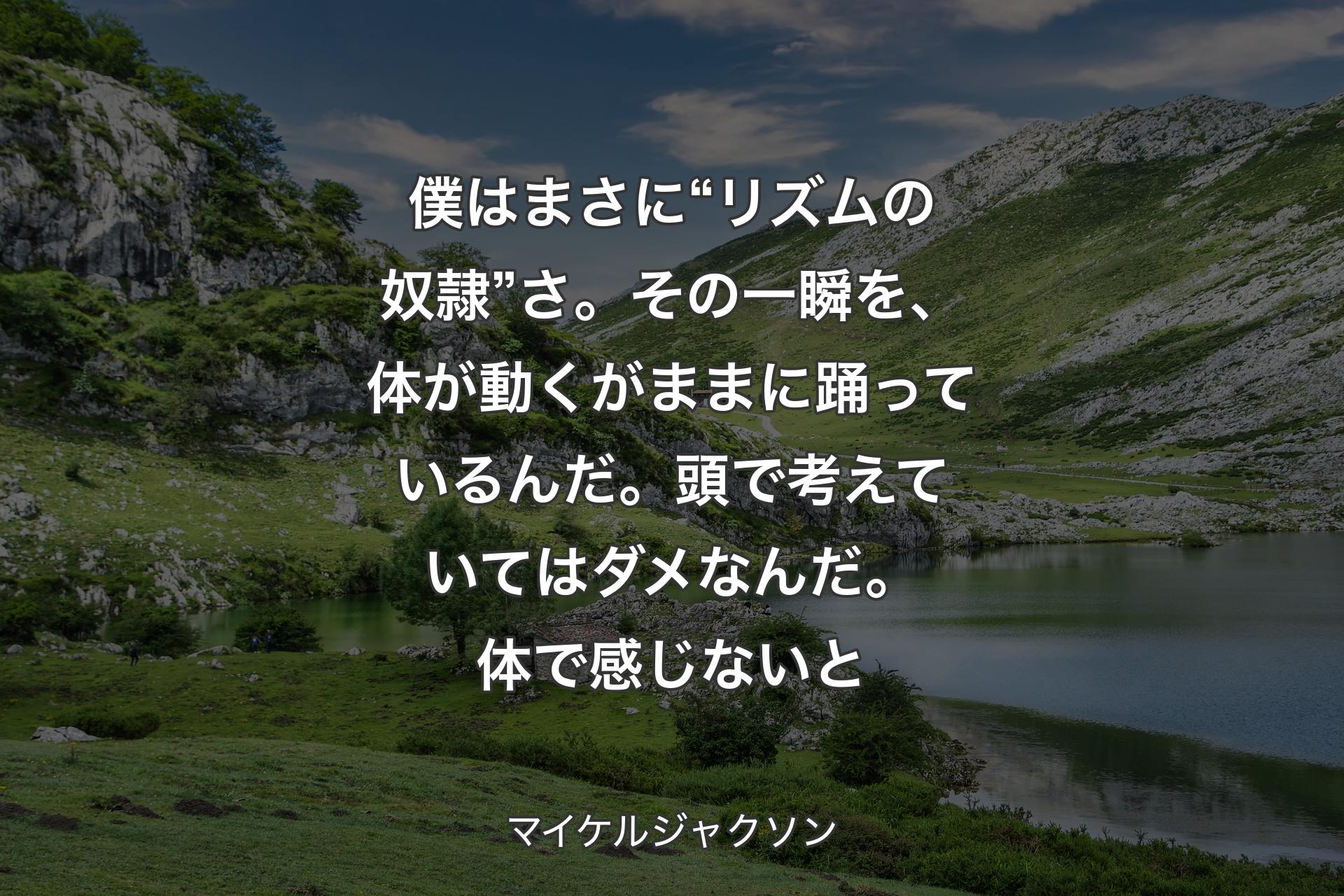 【背景1】僕はまさに “リズムの奴隷” さ。その一瞬を、体が動くがままに踊っているんだ。頭で考えていてはダメなんだ。体で感じないと - マイケルジャクソン