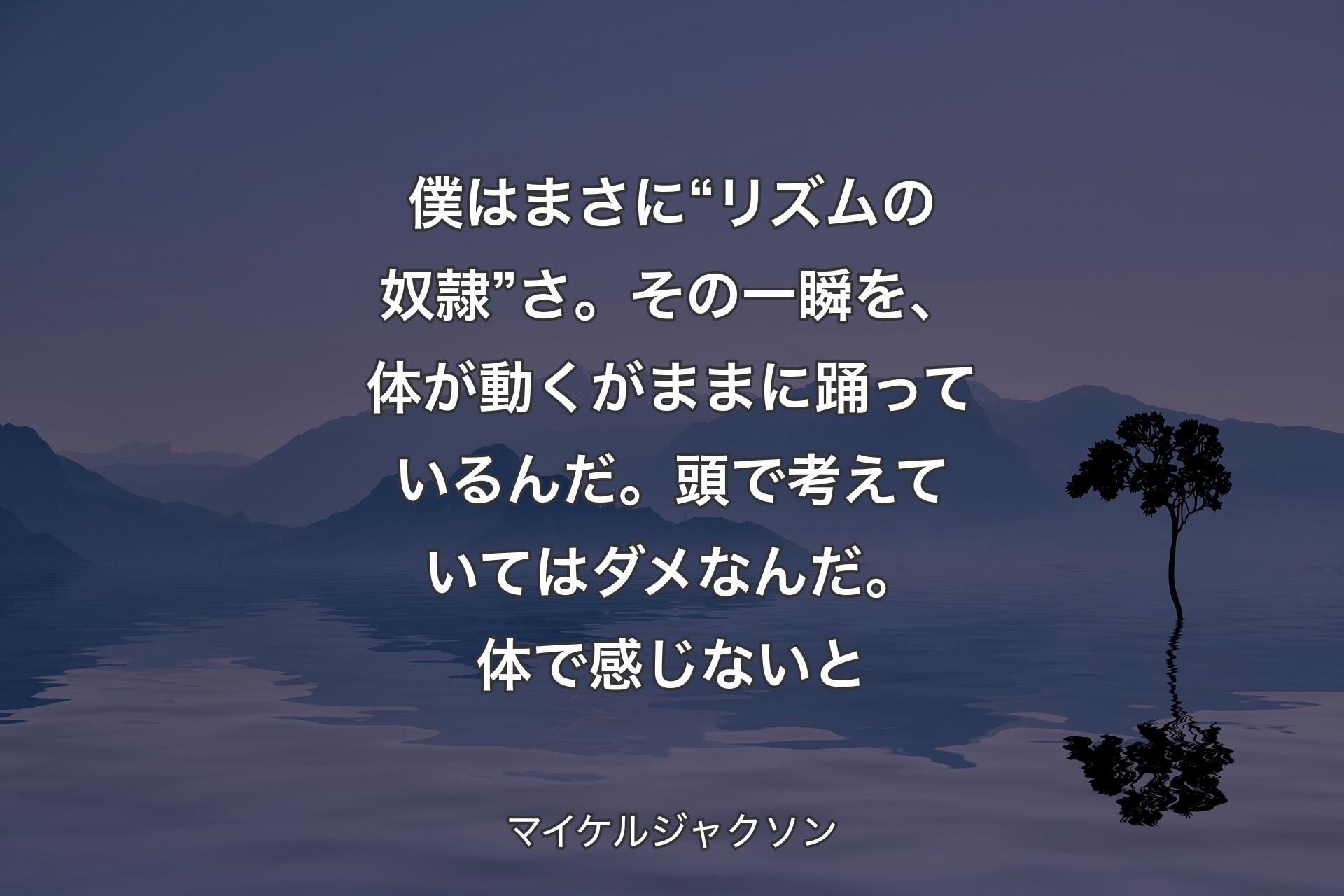 【背景4】僕はまさに “リズムの奴隷” さ。その一瞬を、体が動くがままに踊っているんだ。頭で考えていてはダメなんだ。体で感じないと - マイケルジャクソン